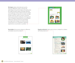Guía didáctica del docente - Ciencias Naturales 1º básico16
Mis logros
Unidad 1: Los seres vivos
INICIO
META
1. Pinta el total de huellas que obtuviste en Lo que aprendí.
Trabajando en mi texto escolar.
Realizando experimentos.
Conversando con mis compañeros.
Escuchando a mi profesor.
2
2
2
2
2. ¿De qué forma aprendiste mejor en esta unidad? Marca
con un ✔ tus preferencias.
INICIO
META
48 _cuarenta y _ocho
Brigada ambiental
Te presentamos el primer desafío de tu
Brigada ambiental.
Recorta de la página 157 y construye tu
propia insignia de la Brigada. Ahora,
a trabajar.
Has aprendido que contaminar daña el ambiente de los seres vivos.
Entonces, para cuidar nuestro medioambiente trabajaremos con la regla
de las tres erres:
Reducir Reutilizar Reciclar
· Reducir: Disminuye la cantidad de
recursos que utilizas y la cantidad de
basura que generas.
· Reutilizar: Dale un nuevo uso a algo
que ibas a botar a la basura.
· Reciclar: Se utilizan los desechos
como materiales para producir nuevos
productos.
El primer desafío será dar a conocer a otros
compañeros nuevas formas de reducir la
basura.
Organícense en grupos y con ayuda de
su profesor, dibujen en cartulinas afiches
sobre cómo reducir nuestros
desechos. De preferencia
utilicen cartulinas que ya fueron
usadas por uno de sus lados.
53_cincuenta y _tres
Trasladarse en bicicleta reduce el
consumo de combustible.
Construir juguetes con materiales
de desecho.
Para reciclar es necesario
organizar nuestra basura.
Página 32 – ¿Qué estoy aprendiendo?
_cincuenta y _uno
Recortable
51
Mis logros: página destinada para que los
alumnos reflexionen sobre su proceso de
aprendizaje. En la primera etapa, se les pide pintar
las huellas de Monti según el puntaje obtenido
en la evaluación final (si obtiene 20 puntos debes
pintar 20 huellas en dirección a la meta). Así ellos
pueden observar cuál es su avance y ponerse
metas para la próxima evaluación. En el segundo
ítem se trabaja la metacognición, los estudiantes
reflexionan sobre las formas de aprendizaje
y escogen entre: trabajar con el texto escolar,
conversando con sus compañeros, realizando
experimentos o escuchando a su profesor.
Brigada ambiental: página para conocer y trabajar los cuidados
del medioambiente.
Recortables: láminas para trabajar en diferentes
actividades durante la unidad.
 