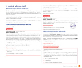 161Sugerencias metodológicas - Unidad 4
Lea el consejo de Monti y enfatice su importancia. Recuérdeles que el Sol directo es muy
peligroso, ya que provoca quemaduras.
A partir de las observaciones que realizaron en los diferentes momentos del día,
formalice el contenido con el texto y las ilustraciones de la página 131. Recuérdeles que
el Sol no se mueve.
Luego realice la Actividad 3.
Lección 2: ¿Cómo es el día?
Orientaciones para el inicio de la lección
Complemente el texto introductorio propuesto en la lección preguntándoles a sus
alumnos qué pueden observar en la sala al apagar la luz. Luego, prenda la luz y pregún-
teles si ven algo distinto. Luego consúlteles: ¿si hiciéramos este mismo ejercicio en la
noche, qué sucedería?
Enfatice aquellas respuestas que hablan de la luz solar y que gracias a ella podemos
observar sin necesidad de luz artificial.
Coménteles que el día se caracteriza por la presencia del Sol en el cielo y que en esta
lección aprenderán sobre este momento del ciclo.
Orientaciones para el desarrollo de la lección
Realice la Actividad 2.
Actividad 3
Estilos de aprendizaje: Reflexivo.
Nivel de complejidad: Media.
Genere la instancia para que sus alumnos comenten las diferencias que han observado
durante el día. Enfatice en los lugares donde observamos el Sol a diferentes horas
(mañana, mediodía y tarde).
Respuestas esperadas
a. Podrían responder que en la mañana o en la tarde.
b. El mediodía es el momento con más luz.Actividad 2
Estilos de aprendizaje: Reflexivo y pragmático.
Nivel de complejidad: Media.
Pída a sus estudiantes que registren lo que observan en el cielo a diferentes horas.
Pregunte: durante la mañana, si miran en dirección al pizarrón, ¿dónde se ubica el Sol?
Luego, deben dibujar el cielo, desde el mismo punto de observación, pero antes de
tomar once, es decir, alrededor de las 17 horas. Si no se encuentran en el colegio, envíe
de tarea este punto de la actividad. Sería ideal que especificara a los padres o apoderados
que la observación se debe realizar en la misma dirección que observaron en el colegio.
Intente que sea norte.
Luego de realizar las observaciones, trabaje con las preguntas.
Pregúnteles también por la temperatura de ambos horarios.
Respuestas esperadas
b. Los alumnos deberían distinguir el Sol, las nubes, el color del cielo, la cantidad de luz,
entre otros.
c. La cantidad de luz es menos en la tarde.
Lee el siguiente texto y responde las preguntas:
El Universo
El Sol es la estrella más cercana a laTierra. Es mayor que todos los planetas del Sistema
Solar juntos. De hecho, es un millón de veces mayor que la Tierra. Aun así, no es una
de las estrellas más grandes del Universo. Se ve mayor que otras estrellas porque se
encuentra más cerca.
a. ¿Por qué vemos el Sol pequeño?
b. ¿Qué es el Sol?
c. ¿Es el Sol la estrella más grande el Universo?
Actividad complementaria
Orientaciones para el cierre de la lección
TrabajelasecciónEnlalección2aprendíypídalesquelarealicenenformaindividual.
Si es necesario, escríbales en la pizarra (de forma desordenada) las palabras que deben
utilizar. Estas son: Sol, mañana, mediodía y tarde.
Invítelos a responder grupalmente la pregunta que da el título a la lección ¿Cómo
es el día? Motívelos a que utilicen en sus respuestas las siguientes palabras: mañana,
mediodía, tarde, luz, temperatura.
Respuestas esperadas
a. Sol; b. mañana; c. mediodía; d. tarde.
 