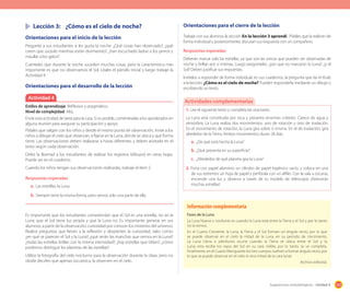 163Sugerencias metodológicas - Unidad 4
	 Lección 3:	 ¿Cómo es el cielo de noche?
Orientaciones para el inicio de la lección
Pregunte a sus estudiantes si les gusta la noche. ¿Qué cosas han observado?, ¿qué
creen que sucede mientras están durmiendo?, ¿han escuchado ladrar a los perros y
maullar a los gatos?
Cuénteles que durante la noche suceden muchas cosas, pero la característica más
importante es que no observamos el Sol. Léales el párrafo inicial y luego trabaje la
Actividad 4.
Orientaciones para el desarrollo de la lección
Es importante que los estudiantes comprendan que el Sol es una estrella, no así la
Luna; que el Sol tiene luz propia y que la Luna no. Es importante generar en sus
alumnos, a partir de la observación, curiosidad por conocer los misterios del universo.
Realice preguntas que lleven a la reflexión y despierten la curiosidad, tales como:
¿en qué se parecen el Sol y la Luna?; ¿qué serán las manchas que vemos en la Luna?;
¿todas las estrellas brillan con la misma intensidad?; ¿hay estrellas que titilan?; ¿cómo
podemos distinguir los planetas de las estrellas?
Utilice la fotografía del cielo nocturno para la observación durante la clase, pero no
olvide decirles que apenas oscurezca, la observen en el cielo.
Orientaciones para el cierre de la lección
Trabaje con sus alumnos la sección En la lección 3 aprendí. Pídales que la realicen de
forma individual y posteriormente, discutan sus respuesta con un compañero.
Respuestas esperadas
Deberán marcar solo las estrellas, ya que son las únicas que pueden ser observadas de
noche y brillan por sí mismas. Luego pregúnteles, ¿por qué no marcaron la Luna?; ¿y el
Sol? Deben justificar sus respuestas.
Invítelos a responder de forma individual, en sus cuadernos, la pregunta que da el título
a la lección: ¿Cómo es el cielo de noche? Pueden responderla mediante un dibujo o
escribiendo un texto.
Actividad 4
Estilos de aprendizaje: Reflexivo y pragmático.
Nivel de complejidad: Alta.
Envíe esta actividad de tarea para la casa. Si es posible, coménteselas a los apoderados en
alguna reunión para asegurar su participación y apoyo.
Pídales que salgan con los niños y desde el mismo punto de observación, invite a los
niños a dibujar el cielo que observan, a fijarse en la Luna, dónde se ubica y qué forma
tiene. Las observaciones deben realizarse a horas diferentes y deben anotarla en el
texto según cada observación.
Deles la libertad a los estudiantes de realizar los registros (dibujos) en otras hojas.
Puede ser en el cuaderno.
Cuando los niños tengan sus observaciones realizadas, trabaje el ítem 2.
Respuestas esperadas
a.	Las estrellas, la Luna.
b.	Siempre tiene la misma forma, pero vemos solo una parte de ella.
1. Lee el siguiente texto y completa las oraciones.
La Luna está constituida por roca y presenta enormes cráteres. Carece de agua y
atmósfera. La Luna realiza dos movimientos: uno de rotación y otro de traslación.
En el movimiento de rotación, la Luna gira sobre sí misma. En el de traslación, gira
alrededor de la Tierra. Ambos movimientos duran 28 días.
a.	¿De qué está hecha la Luna?
b.	¿Qué presenta en su superficie?
c.	 ¿Alrededor de qué planeta gira la Luna?
2. Forra con papel aluminio un cilindro de papel higiénico vacío, y coloca en uno
de sus extremos un hoja de papel y perfórala con un alfiler. Con la sala a oscuras,
enciende una luz y observa a través de tu modelo de telescopio ¡Parecerán
muchas estrellas!
Actividades complementarias
Fases de la Luna
La Luna Nueva o novilunio es cuando la Luna está entre la Tierra y el Sol y por lo tanto
no la vemos.
En el Cuarto Creciente, la Luna, la Tierra y el Sol forman un ángulo recto, por lo que
se puede observar en el cielo la mitad de la Luna, en su período de crecimiento.
La Luna Llena o plenilunio ocurre cuando la Tierra se ubica entre el Sol y la
Luna; esta recibe los rayos del Sol en su cara visible, por lo tanto, se ve completa.
Finalmente, en el Cuarto Menguante los tres cuerpos vuelven a formar ángulo recto, por
lo que se puede observar en el cielo la otra mitad de la cara lunar.
Archivo editorial.
Información complementaria
 