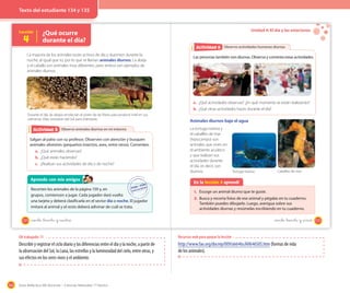 164 Guía didáctica del docente – Ciencias Naturales 1º básico
Lección
4
¿Qué ocurre
durante el día?
La mayoría de los animales están activos de día y duermen durante la
noche, al igual que tú, por lo que se llaman animales diurnos. La abeja
y el caballo son animales muy diferentes, pero ambos son ejemplos de
animales diurnos.
Durante el día, las abejas recolectan el polen de las flores para producir miel en sus
colmenas. Ellas necesitan del Sol para orientarse.
Observo animales diurnos en mi entornoActividad 2Actividad 5
Salgan al patio con su profesor. Observen con atención y busquen
animales silvestres (pequeños insectos, aves, entre otros). Comenten.
a. ¿Qué animales observas?
b. ¿Qué están haciendo?
c. ¿Realizan sus actividades de día o de noche?
Aprendo con mis amigos
Recorten los animales de la página 159 y, en
grupos, comiencen a jugar. Cada jugador dará vuelta
una tarjeta y deberá clasificarla en el sector día o noche. El jugador
imitará al animal y el resto deberá adivinar de cuál se trata.
134 _ciento _treinta y _cuatro
Unidad 4: El día y las estaciones
Observo actividades humanas diurnasActividad 2Actividad 6
Las personas también son diurnas. Observa y comenta estas actividades.
a. ¿Qué actividades observas? ¿En qué momento se están realizando?
b. ¿Qué otras actividades haces durante el día?
Animales diurnos bajo el agua
La tortuga marina y
el caballito de mar
(hipocampo) son
animales que viven en
el ambiente acuático
y que realizan sus
actividades durante
el día, es decir, son
diurnos.
En la lección 4 aprendí
1. Escoge un animal diurno que te guste.
2. Busca y recorta fotos de ese animal y pégalas en tu cuaderno.
También puedes dibujarlo. Luego, averigua sobre sus
actividades diurnas y resúmelas escribiendo en tu cuaderno.
Tortuga marina Caballito de mar
135_ciento _treinta y _cinco
OA trabajado: 11
Describir y registrar el ciclo diario y las diferencias entre el día y la noche, a partir de
la observación del Sol, la Luna, las estrellas y la luminosidad del cielo, entre otras, y
sus efectos en los seres vivos y el ambiente.
Recursos web para apoyar la lección
http://www.fao.org/docrep/009/ah646s/AH646S05.htm (formas de vida
de los animales).
Texto del estudiante 134 y 135
 