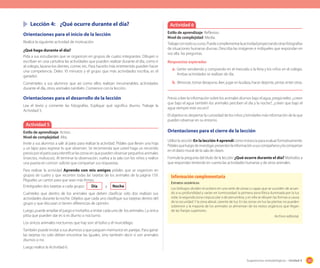 165Sugerencias metodológicas - Unidad 4
	 Lección 4:	 ¿Qué ocurre durante el día?
Orientaciones para el inicio de la lección
Realice la siguiente actividad de motivación:
¿Qué hago durante el día?
Pida a sus estudiantes que se organicen en grupos de cuatro integrantes. Dibujen o
escriban en una cartulina las actividades que pueden realizar durante el día, como ir
al colegio, lavarse los dientes, comer, etc. Para hacerlo más entretenido pueden hacer
una competencia. Deles 10 minutos y el grupo que más actividades escriba, es el
ganador.
Coménteles a sus alumnos que así como ellos realizan innumerables actividades
durante el día, otros animales también. Comience con la lección.
Orientaciones para el desarrollo de la lección
Lea el texto y comente las fotografías. Explique qué significa diurno. Trabaje la
Actividad 5.
Orientaciones para el cierre de la lección
Utilice la sección En la lección 4 aprendí como instancia para evaluar formativamente.
Pídalesqueluegodeinvestigar,presentenlainformaciónasuscompañerosylacompartan
en el diario mural de la sala de clases.
Formule la pregunta del título de la lección: ¿Qué ocurre durante el día? Motívelos a
que respondan teniendo en cuenta las actividades humanas y de otros animales.
Actividad 5
Estilo de aprendizaje: Activo.
Nivel de complejidad: Alta.
Invite a sus alumnos a salir al patio para realizar la actividad. Pídales que lleven una hoja
y un lápiz para registrar lo que observen. Se recomienda que usted haga un recorrido
previo por el patio para identificar las zonas en que pueden observar pequeños animales
(insectos, moluscos). Al terminar la observación, vuelva a la sala con los niños y realice
una puesta en común: solicite que compartan sus respuestas.
Para realizar la actividad Aprendo con mis amigos pídales que se organicen en
grupos de cuatro y que recorten todas las tarjetas de los animales de la página 159.
Pégueles un cartón para que sean más firmes.
Entrégueles dos tarjetas a cada grupo: Día y Noche
Cuénteles que dentro de los animales que deben clasificar solo dos realizan sus
actividades durante la noche. Déjelos que cada uno clasifique sus tarjetas dentro del
grupo y que discutan si tienen diferencias de opinión.
Luego, puede ampliar el juego e invitarlos a imitar cada uno de los animales. La única
pista que pueden dar es si es diurno o nocturno.
Los únicos animales nocturnos que hay son: el búho y el murciélago.
También puede invitar a sus alumnos a que jueguen memorice en parejas. Para ganar
las tarjetas no solo deben encontrar las iguales, sino también decir si son animales
diurnos o no.
Luego realice la Actividad 6.
Actividad 6
Estilo de aprendizaje: Reflexivo.
Nivel de complejidad: Media.
Trabajecontodosucurso.Puedecomplementarlaactividadproyectandootrasfotografías
de situaciones humanas diurnas. Describa las imágenes e indíqueles que respondan en
voz alta las preguntas.
Respuestas esperadas
a.	Gente vendiendo y comprando en el mercado o la feria y los niños en el colegio.
Ambas actividades se realizan de día.
b.	Almorzar, tomar desayuno, leer, jugar en la plaza, hacer deporte, pintar, enter otras.
Previo a leer la información sobre los animales diurnos bajo el agua, pregúnteles: ¿creen
que bajo el agua también los animales perciben el día y la noche?, ¿creen que bajo el
agua siempre está oscuro?
El objetivo es despertar la curiosidad de los niños y brindarles más información de la que
pueden observar en su entorno.
Estratos oceánicos
Los biólogos dividen el océano en una serie de zonas o capas que se suceden de acuer-
do a su profundidad y varían en luminosidad: la primera zona fótica iluminada por la luz
solar, la segunda zona crepuscular o de penumbra, y en ella se diluyen las formas a causa
de la oscuridad.Y la zona abisal, carente de luz. En las zonas sin luz las plantas no pueden
sobrevivir y la mayoría de los animales se alimentan de los restos orgánicos que llegan
de las franjas superiores.
Archivo editorial.
Información complementaria
 
