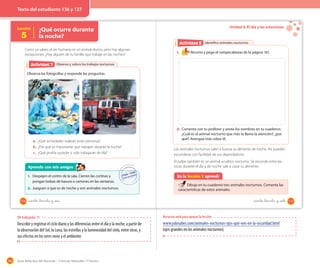 166 Guía didáctica del docente – Ciencias Naturales 1º básico
Lección
5
¿Qué ocurre durante
la noche?
Como ya sabes, el ser humano es un animal diurno, pero hay algunas
excepciones. ¿Hay alguien de tu familia que trabaje en las noches?
Observo y valoro los trabajos nocturnosObservo y valoro los trabajos nocturnosActividad 2Actividad 7
Observa las fotografías y responde las preguntas.
a. ¿Qué actividades realizan estas personas?
b. ¿Por qué es importante que trabajen durante la noche?
c. ¿Qué podría suceder si solo trabajaran de día?
Aprendo con mis amigos
1. Despejen el centro de la sala. Cierren las cortinas y
pongan bolsas de basura o cartones en las ventanas.
2. Jueguen a que es de noche y son animales nocturnos.
136 _ciento _treinta y _seis
Unidad 4: El día y las estaciones
Identifico animales nocturnosActividad 2Actividad 8
1. Recorta y pega el rompecabezas de la página 161.
2. Comenta con tu profesor y anota los nombres en tu cuaderno.
¿Cuál es el animal nocturno que más te llama la atención?, ¿por
qué? Averigua más sobre él.
Los animales nocturnos salen a buscar su alimento de noche. Así pueden
esconderse con facilidad de sus depredadores.
El pulpo también es un animal acuático nocturno. Se esconde entre las
rocas durante el día y de noche sale a cazar su alimento.
En la lección 5 aprendí
Dibuja en tu cuaderno tres animales nocturnos. Comenta las
características de estos animales.
_ciento _treinta y _siete 137
OA trabajado: 11
Describir y registrar el ciclo diario y las diferencias entre el día y la noche, a partir de
la observación del Sol, la Luna, las estrellas y la luminosidad del cielo, entre otras, y
sus efectos en los seres vivos y el ambiente.
Recursos web para apoyar la lección
www.yalosabes.com/animales-nocturnos-ojos-que-ven-en-la-oscuridad.html
(ojos grandes en los animales nocturnos).
Texto del estudiante 136 y 137
 