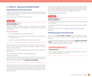 167Sugerencias metodológicas - Unidad 4
	 Lección 5:	 ¿Qué ocurre durante la noche?
Orientaciones para el inicio de la lección
Pregunte a sus estudiantes en qué trabajan sus padres y a qué hora lo hacen. Lo más
probable es que la gran mayoría responda que lo hacen durante el día, relaciónelo
con las actividades diurnas.
Comience la lección con el párrafo inicial y la Actividad 7.
Actividad 7
Estilo de aprendizaje: Reflexivo.
Nivel de complejidad: Media.
Observe las fotografía y formule las preguntas. Lo importante es que los alumnos
comprendan la importancia de estos trabajos en un horario en que la mayoría de la
gente descansa.
Respuestas esperadas
a.	Cuidan la salud de las personas y apagan los incendios.
b.	Porque puede haber un accidente, un incendio o una operación, que requiera de
ellos durante la noche.
c.	 No podrían ayudar a las personas que los necesitan durante la noche.
Enfatice la importancia de su labor y que en este caso, ellos no tienen una actividad
diurna, sino nocturna. Deles otros ejemplos como panaderos, carabineros, detectives,
basureros, guardias, entre otros.
Recuérdeles que también algunos animales tienen actividad nocturna, no solo algunos
seres humanos.
Si es posible muéstreles el siguiente video www.youtube.com/
watch?v=iMA8hvL3Quo.
Luego de ver el video pregúnteles: ¿qué actividades realizan el buho y la jineta cuando
llega la noche?; ¿qué crees tú que hacen durante el día?; ¿serán animales diurnos?, ¿por
qué? Luego invítelos a trabajar la sección Aprendo con mis amigos.
Para esta actividad se necesita que la sala quede muy oscura. Los estudiantes deberán
elegir algún animal nocturno que conozcan como el búho, el ratón, la jineta, entre otros,
y moverse por la sala tal como lo hace el animal escogido. Para oscurecer la sala puede
poner bolsas de basura y cartones en las ventanas. Procure que no quede muy oscuro
para evitar accidentes.
Escóndales algunas galletas en lugares secretos simulando la captura del alimento por la
noche. Luego de jugar pregúnteles: ¿qué les sucedió con la visión?; ¿qué les sucederá a
los animales que se alimentan durante la noche? Explíqueles que los animales nocturnos
pueden ver en la noche ya que su visión se ha adaptado a la oscuridad.
Luego pídales que realicen la Actividad 8.
Actividad 8
Estilos de aprendizaje: Activo.
Nivel de complejidad: Baja.
Los animales nocturnos que aparecen en el rompecabezas son el ratón, el murciélago, el
búho y el leopardo.
Envíe de tarea la investigación. Guíe el trabajo con preguntas como: ¿de qué se alimenta?;
¿dónde vive?
Puede obtener más información en www.dforceblog.com/2011/01/21/animales-
nocturnos/
Orientaciones para el cierre de la lección
Utilice la sección En la lección 5 aprendí como una instancia para evaluar
formativamente. Pídales que la realicen en forma individual y luego haga una puesta
en común.
Invítelos a responder la pregunta que da el título a la lección ¿Qué ocurre durante la
noche? y motívelos a responder teniendo en cuenta las actividades humanas que se
realizan durante la noche algunos animales nocturnos.
Trabajos nocturnos
Busca y recorta de revistas y diarios fotografías de trabajos diurnos y nocturnos.
Luego, clasifícalos y pégalos en una cartulina.
Actividad complementaria
 