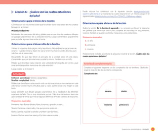 171Sugerencias metodológicas - Unidad 4
	 Lección 6:	 ¿Cuáles son las cuatro estaciones
		 del año?
Orientaciones para el inicio de la lección
Converse con sus estudiantes sobre qué recuerdan de las estaciones del año y realice
la siguiente actividad.
Mi estación favorita
Nómbreles las estaciones del año y pídales que en una hoja de cuaderno dibujen
un paisaje característico de su estación favorita. Luego coméntelos grupalmente
para recordar algunas ideas sobre el tema.
Orientaciones para el desarrollo de la lección
Trabaje el esquema de la página 140 y lea el texto. Recuérdeles las vacaciones de
verano y cuando entran a clases (no van a tener muchos recuerdos de esto, pues
solo han ido al preescolar).
Recuérdeles lo que dijo Monti al principio de la unidad sobre el ciclo diario.
Coménteles que con las estaciones sucede lo mismo. También son un ciclo.
Pídales que describan cada estación solo utilizando la fotografía del centro, ¿qué
características podrías mencionar de cada estación?
Luego realice la Actividad 9.
Actividad 9
Estilos de aprendizaje: Teórico y pragmático.
Nivel de complejidad: Media.
Pídales que identifiquen cada estación solo con las características mencioandas en cada
adivinanza. Si existe mucha dificultad para su curso, puede asociar una imagen a cada
texto.
Luego solicíteles que dibujen paisajes característicos de su localidad en las diferentes
estaciones del año. Esto es muy importante ya que Chile, al ser tan extenso tiene una
gran variedad de climas que marcan algunas diferencias entre los cambios de estaciones.
Respuestas esperadas
Primavera: Hace florecer árboles, flores, duraznos y girasoles, vuelan…
Verano: Comienza a hacer calor y hay que ponerse protector…
Otoño: Caen las hojas de los árboles y también caen las flores…
Invierno: Muchas veces trae nieve y el Sol más suave se vuelve…
Puede reforzar los contenidos con la siguiente canción www.youtube.com/
watch?v=pKtCY5rYq-M y mostrando las cuatro estaciones en un mismo paisaje en el
siguiente video www.youtube.com/watch?v=P3VNvPZs_Gs&feature=related.
Orientaciones para el cierre de la lección
Realice la sección En la lección 6 aprendí, si es necesario escriba en la pizarra las
tres palabras que tienen que utilizar para completar las oraciones (un año, primavera,
invierno). También se pueden escribir las 4 estaciones como distractores.
Respuestas esperadas
a.	un año.
b.	primavera.
c.	 invierno.
Posteriormente invítelos a contestar la pregunta inicial de la lección ¿Cuáles son las
cuatro estaciones del año?
Completa el siguiente esquema con los cumpleaños de tus familiares. Clasifícalos
según la estación del año donde les corresponda.
Cumpleaños en:
Actividad complementaria
verano
invierno
otoño
primavera
 