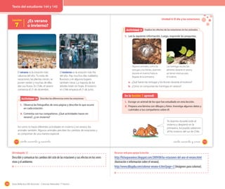 174 Guía didáctica del docente – Ciencias Naturales 1º básico
Lección
7
¿Es verano
o invierno?
Describo las diferencias entre las estacionesActividad 2Actividad 10
El verano es la estación más
calurosa del año. Tú estás de
vacaciones, las plantas crecen, se
ponen verdes y muchas de ellas
dan sus frutos. En Chile, el verano
comienza el 21 de diciembre.
El invierno es la estación más fría
del año. Hay muchos días nublados,
lluviosos y en algunos lugares
también nieva. La mayoría de los
árboles están sin hojas. El invierno
en Chile empieza el 21 de junio.
1. Observa las fotografías de esta página y describe lo que ocurre
en cada estación.
2. Comenta con tus compañeros. ¿Qué actividades haces en
verano?, ¿y en invierno?
Así como tú haces diferentes actividades en invierno y en verano, los
animales también. Algunos animales perciben los cambios de estaciones y
se comportan de una manera especial.
144 _ciento _cuarenta y _cuarenta
Unidad 4: El día y las estaciones
Explico los efectos de las estaciones en los animalesExplico los efectos de las estaciones en los animalesActividad 2Actividad 11
En la lección 7 aprendí
1. Escoge un animal de los que has estudiado en esta lección.
2. Prepara una lámina con dibujos y fotos. Investiga algunos datos y
cuéntales a tus compañeros sobre él.
1. Lee la siguiente información. Luego, responde las preguntas.
a. ¿Qué hacen las tortugas y los lirones durante el invierno?
b. ¿Cómo se comportan las hormigas en verano?
Algunos animales, como las
tortugas y los lirones, duermen
durante el invierno hasta la
llegada de la primavera.
Las hormigas recolectan
alimento durante el verano,
así tienen reservas para
el invierno.
Yo duermo durante todo el
invierno y despierto en la
primavera. Así puedo sobrevivir
al frío invierno del sur de Chile.
145_ciento _cuarenta y _cinco
OA trabajado: 12
Describir y comunicar los cambios del ciclo de las estaciones y sus efectos en los seres
vivos y el ambiente.
Recursos web para apoyar la lección
http://fichasparaninos.blogspot.com/2009/08/las-estaciones-del-ano-el-verano.html
(ilustración e información sobre el verano).
http://www.dibujalia.com/colorear-verano-6.htm?page=2(Imágenes para colorear).
Texto del estudiante 144 y 145
 