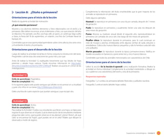 177Sugerencias metodológicas - Unidad 4
	 Lección 8:	 ¿Otoño o primavera?
Orientaciones para el inicio de la lección
Realice la siguiente actividad de motivación:
¿A qué estación pertenece?
Muestre a sus alumnos distintos elementos y fotos relacionados con el otoño y la
primavera. Ellos deben reconocer, al ver el elemento o foto, con que estación del año
se relaciona. Por ejemplo: una flor, una hoja café, un gorro, un cartel que diga vuelta
a clases, la fiesta del 18 de septiembre, un volantín, una foto de Combate Naval de
Iquique, etc.
Coménteles que en esta oportunidad aprenderán sobre cómo afecta a los seres vivos
y el ambiente el otoño y la primavera.
Orientaciones para el desarrollo de la lección
Luego de realizar la actividad inicial lea en forma conjunta la introducción del texto.
Pregúnteles cuál de estas dos estaciones les gusta más y por qué.
Antes de realizar la Actividad 12, explíqueles brevemente que hay árboles de hojas
perennes y árboles hojas caducas. Puede encontrar información en http://aula2.
elmundo.es/aula/laminas/lamina1049122409.pdf Realizar una puesta en común de las
investigaciones.
Actividad 12
Estilo de aprendizaje: Pragmático.
Nivel de complejidad: Alta.
En la siguiente página web puede averiguar qué árboles se encuentran en su localidad
y guiar a los niños en sus tareas http://chilebosque.cl/tree.html.
Deles una lista de cuatro especies que puedan averiguar y que escojan dos.
Actividad 13
Estilo de aprendizaje: Activo.
Nivel de complejidad: Alta.
Para realizar la Actividad 13 pida a sus estudiantes que lleven una hoja y un lápiz para
registrar lo que observan en el patio. Guíe la observación de los estudiantes mediante
preguntas tales como: ¿qué puedes observar en las plantas?; ¿tienen flores?; ¿de qué
color se encuentran las hojas?; ¿qué puedes ver en el cielo? Pídales que dibujen lo
observado a modo de registro.
Complemente la información del título enseñándoles que la gran mayoría de los
animales se reproducen en primavera.
Deles algunos ejemplos:
Huemul: Se reproduce en primavera con una cría por camada, después de 7 meses
de gestación.
Pudú: Se reproduce en primavera y usualmente, tienen una sola cría después de
siete meses de gestación.
Puma: Alcanza su madurez sexual desde el segundo año, reproduciéndose en
primavera con camadas de una a seis crías luego de tres meses de gestación.
Picaflor chico: Se reproduce durante la primavera, para lo cual construye un
nido de musgos y plumas, entrelazadas entre algunas ramitas de quila, arbustos o
enredaderas. Coloca dos huevos blancos pequeños y sólo la hembra cuida del nido
y los polluelos.
Martín pescador: Se reproduce durante la época primavera-verano. Nidifica en
túneles excavados en barrancos y pone entre tres y cinco huevos blancos.
Coménteles que todos los animales mencionados son característicos de Chile.
Orientaciones para el cierre de la lección
Utilice la sección En la lección 8 aprendí como evaluación formativa. Realice la
actividad en forma individual. Complemente la actividad invitándolos a dibujar en
sus cuadernos una característica del otoño y otra de la primavera.
Respuestas esperadas
Fotografías 1 y 3 unirlas a la primavera (árboles florecidos y polluelos nacidos).
Fotografía 2 unirla al otoño (árboles hojas caídas).
 