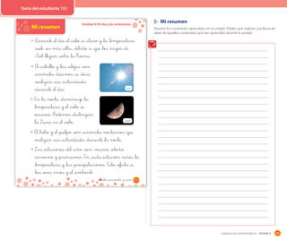 181Sugerencias metodológicas - Unidad 4
Unidad 4: El día y las estaciones
Mi resumen
D_urante _el día _el _cielo _es _claro y _la _temperatura
_suele _ser más _alta, _debido _a _que _los _rayos _de
Sol _llegan _sobre _la T_ierra.
El _caballo y _las _abejas _son
_animales _diurnos, _es _decir
_realizan _sus _actividades
_durante _el día.
En _la noche, _disminuye _la
_temperatura y _el _cielo _se
_oscurece. Podemos _distinguir
_la Luna _en _el _cielo.
El _búho y _el _pulpo _son _animales nocturnos _que
_realizan _sus actividades _durante _la noche.
Las _estaciones _del _año _son: verano, _otoño
_invierno y _primavera. En _cada _estación varía _la
_temperatura y _las _precipitaciones. Esto _afecta _a
_los _seres vivos y _el _ambiente.
Sol
Luna
151_ciento _cincuenta y _uno
Mi resumen
Resumir los contenidos aprendidos en la unidad. Pídales que realicen una lluvia de
ideas de aquellos contenidos que han aprendido durante la unidad.
Texto del estudiante 151
 