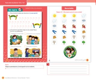 186 Guía didáctica del docente – Ciencias Naturales 1º básico
Objetivo
Trabajar la autoevaluación y la metacognición con los estudiantes.
Mis logros
Unidad 4: El día y las estaciones
1. Pinta el total de huellas que obtuviste en Lo que aprendí.
Trabajando en mi texto escolar.
Realizando experimentos.
Conversando con mis compañeros.
Escuchando a mi profesor.
2
2
2
2
2. ¿De qué forma aprendiste mejor en esta unidad? Marca
con un ✔ tus preferencias.
INICIO
META
INICIO
META
156 _ciento _cincuenta y _seis
Página 127 – Me preparo para la nueva unidad
157_ciento cincuenta y _cinco
Recortable
_ciento _cincuenta y _siete
Texto del estudiante 156 y 157
 