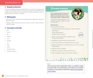 188 Guía didáctica del docente – Ciencias Naturales 1º básico
Brigada ambiental
Si existe la posibilidad trabaje la actividad del huerto escolar en el colegio. Busque
un lugar al cual le llegue sol directo un par de horas al día. Sería ideal trabajar esta
instancia como un proyecto a lo largo del año. Puede comenzarlo en marzo o
planificarlo para el inicio de 2º año básico. .
Bibliografía
•	 Marzano, R. (1992). Dimensiones del Aprendizaje, Manual del Profesor. Alexandria:
Ediciones ADCD.
•	 Serway, R. (2010). Fundamentos de física. Volumen 1 (8 ed). Ciudad de México:
Editorial Cengage
Conceptos centrales
•	 Día
•	 Noche
•	 Sol
•	 Estrellas
•	 Luna
•	 Planetas
•	 Luz
•	 Cielo
•	 Tierra
•	 Animales diurnos
•	 Animales nocturnos
Texto del estudiante 163
Brigada ambiental
163
Este es el último desafío del año para tu
Brigada ambiental, pero recuerda que
todos los días puedes realizar una acción
personal para cuidar el medioambiente.
La última tarea puedes realizarla en tu casa,
enseñarle a tu familia y compartir con ellos.
¡Manos a la obra!
Nuestro huerto
Reúne los siguientes materiales:
- recipientes metálicos, plásticos, cajones de madera o maceteros
- tierra de hojas
- arena o piedras pequeñas
- semillas de tomate y lechuga
1. Fíjense que todos los maceteros o recipientes tengan
orificios en la cara inferior.
2. Agréguenles una capa de arena o piedras pequeñas.
3. Luego, incorporen tierra de hoja hasta el borde del macetero.
4. Siembren las semillas, a una cuarta de distancia una de otra y a un dedo
de profundidad.
5. Tápenlas con tierra y riéguenlas.
6. Déjenlas al sol y rieguen cuando sientan la tierra seca.
7. ¡Ahora, a cuidarlas y a esperar por los tomates y lechugas!
_ciento _sesenta y _tres
Objetivo
Conocer acciones que ciuden el medioambiente. Motive a sus estudiantes a trabajar
en un huerto escolar. Si no es posible invítelos a que lo realicen en casa. Coménteles
lo sencillo que es. Puede obtener más información en http://www.huertodeurbano.
com/como-cultivar/.
 