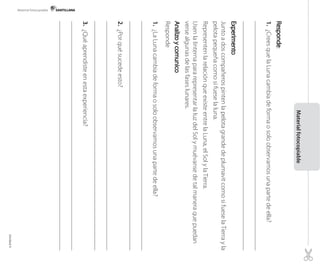 :
1.¿CreesquelaLunacambiadeformaosoloobservamosunapartedeella?
JuntoadoscompañerospintenlapelotagrandedeplumavitcomosifueselaTierrayla
pelotapequeñacomosifueselaluna.
RepresentenlarelaciónqueexisteentrelaLuna,elSolylaTierra.
UsenlalinternapararepresentarlaluzdelSolymuévansedetalmaneraquepuedan
versealgunasdelasfaseslunares.
Responde
1.¿LaLunacambiadeformaosoloobservamosunapartedeella?
2.¿Porquésucedeesto?
3.¿Quéaprendisteenestaexperiencia?
Materialfotocopiable
Material fotocopiable
Unidad4
 