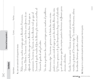Nombre:Curso:Fecha:
1.Leeconatenciónelsiguientetexto:
Había_unavez,_cuatro_amigos_que_se_llamabanPrimavera,
V_erano,O_toño_eInvierno.Cada_uno_tenía_una_forma_de_ser
_diferente,_pero_había_dos_queno_se_llevaban_bien.D_esde_que_se
_conocieronInviernoyV_erano,_se_han_llevadomal,ya_que_al
Invierno_le_gustamucho_el_frío,_la_lluviay_lanieve,_en_cambio,_al
V_erano_le_gusta_el_soly_el_calor.
Un_día_se_juntaron_los_cuatro_amigos_para_resolver_el_problema.
P_rimavera_dijo:”Invierno,_gracias_a_ti_todos_los_seres_vivos
_puedenvivir,_pues_existe_el_aguay_con_los_deshielos_llenas_los_ríos.
YV_erano,_gracias_a_tiy_tus_temperaturas_hayvida_en_el_planeta
y_un_clima_para_que_los_campos_puedan_terminar_de_florecer_para
_darnos_alimentos.
T_antoInvierno_comoV_erano_se_quedaron_pensando_unos
minutos,y_después_elInvierno_dijo:“Esverdad,P_rimavera,_ahora
_lo_entiendo,_tenemos_que_estar_unidos.”
2.Dibujaentucuadernolapartedelcuentoquemástegusto.
Lectura
Materialfotocopiable2
Materialfotocopiable
Unidad4
 
