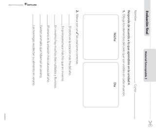 Materialfotocopiable3
Nombre:Curso:
Respondedeacuerdoaloqueaprendisteenlaunidad4.
1.Dibujaloselementosdelcieloquesonvisiblesencadasituación.
Resp
2.Marcaconun✓lasoracionescorrectas.
Elotoñoeslaestaciónmásfríadelaño.
Enprimaverahacemásfríoqueeninvierno.
Eninviernohaymuchosdíasnubladosylluviosos.
Elveranoeslaestaciónmáscalurosadelaño.
Existenanimalesquehibernanenverano.
Lashormigasrecolectansualimentoenverano.
NocheDía
Evaluaciónfinal
Material fotocopiable
Unidad4
 