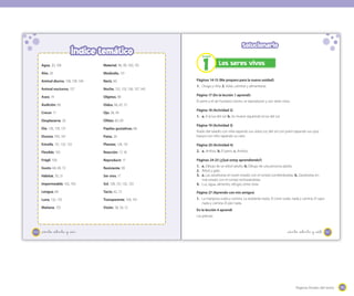 195195Páginas finales del texto
167
Solucionario
Páginas 14-15 (Me preparo para la nueva unidad)
1. Oruga y niña. 2. Volar, caminar y alimentarse.
Página 17 (En la lección 1 aprendí)
El perro y el ser humano crecen, se reproducen y son seres vivos.
Página 18 (Actividad 2)
1. a. A la luz del sol. b. Se mueve siguiendo la luz del sol.
Página 19 (Actividad 3)
Ruido del taladro con niña tapando sus oídos; luz del sol con joven tapando sus ojos;
basura con niño tapando su nariz.
Página 20 (Actividad 4)
2. a. Ambos. b. El perro. c. Ambos.
Páginas 24-25 (¿Qué estoy aprendiendo?)
1. a. Dibujo de un árbol adulto. b. Dibujo de una persona adulta.
2. Árbol y gato.
3. a. Las zanahorias en buen estado con el conejo comiéndoselas. b. Zanahorias en
mal estado con el conejo rechazándolas.
4. Luz, agua, alimento, refugio, entre otras.
Página 27 (Aprendo con mis amigos)
1. La mariposa vuela y camina. La serpiente repta. El cisne vuela, nada y camina. El sapo
nada y camina. El pez nada.
En la lección 4 aprendí
Las piernas.
_ciento _setenta y _siete
Los seres vivos
1
Unidad
166
Índice temático
Agua, 20, 106
Alas, 26
Animal diurno, 138, 139, 140
Animal nocturno, 137
Aseo, 74
Audición, 66
Crecer, 17
Desplazarse, 26
Día, 128, 130, 131
Dureza, 100, 101
Estrella, 131, 132, 133
Flexible, 103
Frágil, 100
Gusto, 68, 69, 72
Hábitat, 30, 31
Impermeable, 102, 103
Lengua, 68
Luna, 132, 133
Mañana, 135
Material, 98, 99, 100, 101
Mediodía, 131
Nariz, 60
Noche, 132, 133, 136, 137, 140
Objetos, 98
Oídos, 66, 67, 72
Ojo, 58, 59
Olfato, 60, 69
Papilas gustativas, 68
Patas, 26
Planeta, 128, 131
Reacción, 17, 18
Reproducir, 17
Resistente, 99
Ser vivo, 17
Sol, 128, 131, 132, 133
Tacto, 62, 72
Transparente, 100, 101
Visión, 58, 59, 72
_ciento _setenta y _seis
 