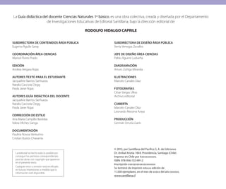 La Guía didáctica del docente Ciencias Naturales 1º básico, es una obra colectiva, creada y diseñada por el Departamento
de Investigaciones Educativas de Editorial Santillana, bajo la dirección editorial de:
RODOLFO HIDALGO CAPRILE
SUBDIRECTORA DE CONTENIDOS ÁREA PÚBLICA
Eugenia Águila Garay
COORDINACIÓN ÁREA CIENCIAS
Marisol Flores Prado
EDICIÓN
Andrea Vergara Rojas
AUTORES TEXTO PARA EL ESTUDIANTE
Jacqueline Barrios Sanhueza
Natalia Cacciola Clegg
Paola Janer Rojas
AUTORES GUÍA DIDÁCTICA DEL DOCENTE
Jacqueline Barrios Sanhueza
Natalia Cacciola Clegg
Paola Janer Rojas
CORRECCIÓN DE ESTILO
Ana María Campillo Bastidas
Vabra Vilches Ganga
DOCUMENTACIÓN
Paulina Novoa Venturino
Cristian Bustos Chavarría
SUBDIRECTORA DE DISEÑO ÁREA PÚBLICA
Xenia Venegas Zevallos
JEFE DE DISEÑO ÁREA CIENCIAS
Pablo Aguirre Ludueña
DIAGRAMACIÓN
Arturo Zúñiga Miranda
ILUSTRACIONES
Marcelo Canales Díaz
FOTOGRAFÍAS
César Vargas Ulloa
Archivo editorial
CUBIERTA
Marcelo Canales Díaz
Leonardo Messina Araya
PRODUCCIÓN
Germán Urrutia Garín
© 2013, por Santillana del Pacífico S. A. de Ediciones
Dr. Aníbal Ariztía 1444, Providencia, Santiago (Chile)
Impreso en Chile por Xxxxxxxxxxx.
ISBN: 978-956-152-091-2
Inscripción xxxxxxxxxxxxxxxxxxx
Se terminó de imprimir esta xx edición de
11.500 ejemplares, en el mes de xxxxx del año xxxxxx.
www.santillana.cl
La editorial ha hecho todo lo posible por
conseguir los permisos correspondientes
para las obras con copyright que aparecen
en el presente texto.
Cualquier error u omisión será rectificado
en futuras impresiones a medida que la
información esté disponible.
 