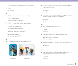 205205Banco de preguntas
6.	 ¿Qué animal habita los ambientes acuático y terrestre?
A. Pez.
B. Cocodrilo.
OA 3
7.	 ¿Qué le ocurre a una planta si se queda sin hojas?
A. No puede desplazarse.
B. No puede fabricar su alimento.
8.	 ¿Cuál es la función de las semillas de las plantas?
A. Formar una nueva planta.
B. Captar el agua desde el suelo.
9.	 ¿Para qué le sirve la raíz a una planta?
A. Para captar luz solar.
B. Para captar agua del suelo.
OA 4
10.	¿Qué criterio se utilizó para clasificar estos tallos?
	 A. El tamaño.			 B.La función.
11.	¿Cuántos grupos podrías formar según color si tienes 3 flores
amarillas y 4 flores rojas?
A. 4 grupos.
B. 2 grupos.
12.	Si tienes un grupo de frutos redondos y otro grupo de frutos
alargados, ¿cuál es el criterio de clasificación?
A. El color.
B. La forma.
OA 5
13.	Es un animal propio de Chile. ¿Cuál es?
A. Puma.
B. Conejo.
14.	¿Qué pareja de seres vivos habita en el sur de Chile?
A. Ranita de Darwin y Araucaria.
B. Puma y Copiapoa.
15.	¿Qué planta propia de Chile nos da frutos llamados piñones?
A. Copiapoa.
B. Araucaria.
OA 6
16.	¿Cuál de los siguientes órganos utilizarías para distinguir si un
alimento está en condiciones de ser consumido?
A. El olfato.
B. El tacto.
 