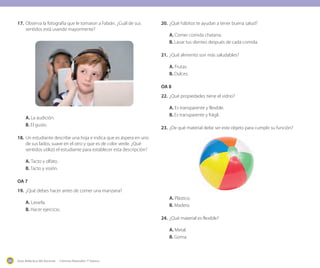 Guía didáctica del docente - Ciencias Naturales 1º básico206
17.	Observa la fotografía que le tomaron a Fabián. ¿Cuál de sus
sentidos está usando mayormente?
A. La audición.
B. El gusto.
18.	Un estudiante describe una hoja e indica que es áspera en uno
de sus lados, suave en el otro y que es de color verde. ¿Qué
sentidos utilizó el estudiante para establecer esta descripción?
A. Tacto y olfato.
B. Tacto y visión.
OA 7
19.	¿Qué debes hacer antes de comer una manzana?
A. Lavarla.
B. Hacer ejercicio.
20.	¿Qué hábitos te ayudan a tener buena salud?
A. Comer comida chatarra.
B. Lavar tus dientes después de cada comida.
21.	¿Qué alimento son más saludables?
A. Frutas.
B. Dulces.
OA 8
22.	¿Qué propiedades tiene el vidrio?
A. Es transparente y flexible.
B. Es transparente y frágil.
23.	¿De qué material debe ser este objeto para cumplir su función?
A. Plástico.
B. Madera.
24.	¿Qué material es flexible?
A. Metal. 	
B. Goma.
 