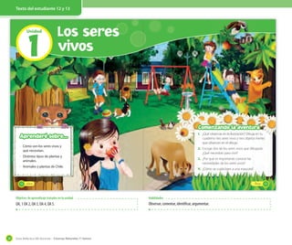 Guía didáctica del docente – Ciencias Naturales 1º básico28
Texto del estudiante 12 y 13
1
Unidad
Los seres
vivos
_doce
· Cómo son los seres vivos y
qué necesitan.
· Distintos tipos de plantas y
animales.
· Animales y plantas de Chile.
Aprenderé sobre...
12 _trece
1. ¿Qué observas en la ilustración? Dibuja en tu
cuaderno tres seres vivos y tres objetos inertes
que observes en el dibujo.
2. Escoge dos de los seres vivos que dibujaste.
¿Qué necesitan para vivir?
3. ¿Por qué es importante conocer las
necesidades de los seres vivos?
4. ¿Cómo se cuida bien a una mascota?
Comenzando la aventura
13
Objetivo de aprendizaje tratados en la unidad
OA, 1 OA 2, OA 3, OA 4, OA 5.
Habilidades
Observar, comentar, identificar, argumentar.
 