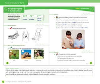 Guía didáctica del docente – Ciencias Naturales 1º básico30
Texto del estudiante 14 y 15
Objetivo: Evaluación diagnóstica
El objetivo de estas páginas es que el profesor y los apoderados, reconozcan cuáles son los conocimientos previos que tienen los estudiantes sobre el tema de la unidad. Recuerde mencio-
narles las ideas que necesitan manejar antes de comenzar la nueva unidad y lo importante que es manejar los contenidos planteados.
Según el resultado que obtenga cada estudiante, se deben trabajar los diferentes contenidos o habilidades.
Me preparo para
la nueva unidad
Reconocer seres vivos
1. Colorea solo los seres vivos.
Identificar acciones que realizan los seres vivos
2. Marca con un ✔ las acciones que pueden realizar los seres vivos.
Volar Caminar Alimentarse
Oruga Basurero Niña
Recuerda lo que sabes y
desarrolla las siguientes
actividades. Al finalizar,
completa pintando: Correcto Por lograr
Aún no
logrado
14 _catorce
Unidad 1: Los seres vivos
Observar
3. Reúne tres semillas y observa siguiendo las instrucciones.
Para observar correctamente, debes fijarte en ciertas características.
a. Observa las semillas y fíjate en el color. ¿De qué color es cada una?
b. Observa la forma de las semillas. ¿Qué forma tienen?
c. Tócalas. ¿Cómo es su textura? ¿Son duras o blandas?
d. Dibuja en tu cuaderno tus semillas, considerando color y forma.
Comenta
4. Comenta con tu curso y responde.
· ¿Qué sucede con las semillas después de sembrarlas?
· ¿Por qué las plantas son seres vivos?
· ¿Qué debes hacer para cuidar el crecimiento de las semillas?
15_quince
 