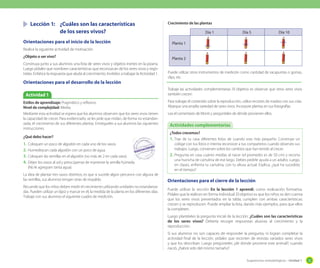 Sugerencias metodológicas - Unidad 1 33
Lección 1: ¿Cuáles son las características
de los seres vivos?
Orientaciones para el inicio de la lección
Realice la siguiente actividad de motivación.
¿Objeto o ser vivo?
Construya junto a sus alumnos una lista de seres vivos y objetos inertes en la pizarra.
Luego pídales que nombren características que reconozcan de los seres vivos y regís-
trelas. Enfatice la respuesta que aluda al crecimiento. Invítelos a trabajar la Actividad 1.
Orientaciones para el desarrollo de la lección
Orientaciones para el cierre de la lección
Puede utilizar la sección En la lección 1 aprendí, como evaluación formativa.
Pídales que la realicen en forma individual. El objetivo es que los niños se den cuenta
que los seres vivos presentados en la tabla, cumplen con ambas características:
crecen y se reproducen. Puede ampliar la lista, dando más ejemplos, para que ellos
la completen.
Luego plantéeles la pregunta inicial de la lección: ¿Cuáles son las características
de los seres vivos? Debería recoger respuestas alusivas al crecimiento y la
reproducción.
Si sus alumnos no son capaces de responder la pregunta, ni logran completar la
actividad final de la lección, pídales que recorten de revistas variados seres vivos
y que los describan. Luego pregúnteles ¿de dónde proviene este animal?; cuando
nació, ¿habrá sido del mismo tamaño?
Estilos de aprendizaje: Pragmático y reflexivo.
Nivel de complejidad: Media.
Mediante esta actividad se espera que los alumnos observen que los seres vivos tienen
la capacidad de crecer. Para evidenciarlo, se les pide que midan, de forma no estandari-
zada, el crecimiento de sus diferentes plantas. Entrégueles a sus alumnos las siguientes
instrucciones.
¿Qué debo hacer?
1. Coloquen un poco de algodón en cada uno de los vasos.
2. Humedezcan cada algodón con un poco de agua.
3. Coloquen las semillas en el algodón (no más de 2 en cada vaso).
4. Déjen los vasos al sol y preocúpense de mantener la semilla húmeda.
(No le agreguen tanta agua).
La idea de plantar tres vasos distintos, es que si sucede algún percance con alguna de
las semillas, sus alumnos tengan otras de respaldo.
Recuerde que los niños deben medir el crecimiento utilizando unidades no estandariza-
das. Pueden utilizar un lápiz y marcar en él, la medida de la planta en los diferentes días.
Trabaje con sus alumnos el siguiente cuadro de medición.
Actividad 1
Crecimiento de las plantas
Puede utilizar otros instrumentos de medición como cantidad de sacapuntas o gomas,
clips, etc.
Trabaje las actividades complementarias. El objetivo es observar que otros seres vivos
también crecen.
Para trabajar el contenido sobre la reproducción, utilice recortes de madres con sus crías.
Abarque una amplia variedad de seres vivos. Incorpore plantas en sus fotografías.
Lea el comentario de Monti y pregúnteles de dónde provienen ellos.
¿Todos crecemos?
1. Trae de tu casa diferentes fotos de cuando eras más pequeño. Construye un
collage con tus fotos e intenta reconocer a tus compañeros cuando observes sus
trabajos. Luego, conversen sobre los cambios que han tenido al crecer.
2. Pregunta en casa cuánto medías al nacer (el promedio es de 50 cm) y recorta
una huincha de cartulina de ese largo. Debes pedirle ayuda a un adulto. Luego,
en clases, enfrenta tu cartulina, con tu altura actual. Explica, ¿qué ha sucedido
en el tiempo?
Actividades complementarias
Día 1 Día 5 Día 10
Planta 1
Planta 2
 