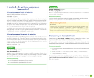 Sugerencias metodológicas - Unidad 1 35
	 Lección 2:	 ¿De qué forma reaccionamos
		 los seres vivos?
Orientaciones para el inicio de la lección
Realice la siguiente actividad de motivación.
Yo también reacciono
Antes de comenzar con el tema, se sugiere realizar un juego con los niños de estímulo y
reacción. Pregúnteles, ¿qué harían ustedes si de repente escucharan un ruido muy fuer-
te? En ese momento golpee la mesa con el libro del clases o haga sonar una campana.
Recoja las respuestas que sus alumnos puedan darle. Estas pueden ser: me asusto, salto,
me tapo los oídos, cierro los ojos, entre otras. Luego, dé otro ejemplo, ¿qué harían uste-
des si les muestro una bolsa con dulces? Recoja sus respuestas.
Coménteles que en la lección aprenderán que los seres vivos reaccionamos frente a estí-
mulos del medio. Indíqueles que en los ejemplos anteriores los estímulos fueron: el ruido
y los dulces, y las reacciones todo lo que les sucedió a ellos.
Orientaciones para el desarrollo de la lección
Léales el contenido de la pagina 18. Pregúnteles si conocen o han visto alguna vez un
camaleón. Explíqueles que el camaleón cambia de color para protegerse y camuflar-
se. Converse con ellos sobre otras reacciones que hayan observado en sus mascotas
u otros animales; por ejemplo cuando les dan comida, cuando les hacen cariño,
cuando sin querer les pisan la cola, etc.
Realice las Actividades 2 y 3.
Orientaciones para el cierre de la lección
Trabaje la sección En la lección 2 aprendí. Organice a sus alumnos en dúos o tríos,
dependiendo de la disponibilidad de insectos, caracoles y lombrices.
Si no es posible encontrar los animales requeridos en el patio, pida ayuda a los
apoderados. Realice la actividad y pídales que respondan las preguntas en conjunto.
Respuestas esperadas
a.	Los estudiantes deben reponder que el animal no cambia su comportamiento si
no lo tocan.
b.	Pueden responder que se retuerce, se esconde, se aleja, se mueve, entre otros.
c.	 La reacción frente a un estímulo.
Invítelos a responder en forma grupal la pregunta que se hace al inicio de la lección
¿De qué forma reaccionamos los seres vivos? Motívelos a que utilicen las palabras
estímulo y reacción.
Actividad 2
Actividad 3
El camaleón
Nombre común de ciertos lagartos, conocidos por su capacidad de cambiar de color
cuando se sienten amenazados y en respuesta a cambios de temperatura, luz, color
y otras alteraciones ambientales. Este cambio se debe a la acción de hormonas que
afectan a unas células pigmentarias especiales presentes en su piel.
Fuente: Archivo editorial.
Información complementaria
Estilo de aprendizaje: Reflexivo.
Nivel de complejidad: Alta.
Se sugiere llevar un girasol a la sala y colocarlo cerca de la ventana para observar como
gira la flor en dirección al sol. Luego, observe con sus estudiantes la secuencia y pídales
que respondan las preguntas de la pagina 18 de manera grupal o en parejas.
Respuestas esperadas
a.	Los niños deberían identificar al sol como estímulo.
b.	El girasol se mueve siguiendo la posición del sol.
Estilo de aprendizaje: Pragmático.
Nivel de complejidad: Media.
Realice la Actividad 3 en forma individual. Los estímulos presentados en la actividad son:
ruido fuerte, luz solar, mal olor.
Respuestas esperadas
Los niños unen el ruido fuerte con la niña tapando sus oídos, la luz del sol con el niño
que tapa sus ojos y el olor de la basura con el niño que tapa su nariz.
 