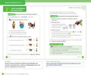 Guía didáctica del docente – Ciencias Naturales 1º básico36
Texto del estudiante 22 y 23
Lección ¿Qué necesitamos
los seres vivos?3
Reconozco que los seres vivos tienen necesidadesActividad 2Actividad 4
Todos los seres vivos tenemos necesidades, ¿cuáles serán?
1. Observa las ilustraciones y comenta.
a. ¿Qué necesita la planta para vivir?
b. Y el balde, ¿tendrá alguna necesidad?
c. Y el perro, ¿qué necesita para crecer?
2. Marca con un ✔ la planta, el perro o ambos.
a. ¿Cuál necesita agua para vivir?
b. ¿Cuál de ellos debe tomar leche?
c. ¿Cuál de ellos necesita aire?
Todos los seres vivos tenemos necesidades, tales como agua, aire y alimento.
20 veinte
Unidad 1: Los seres vivos
Experimento con las necesidades de las plantasExperimento con las necesidades de las plantasActividad 2Actividad 5
Ya aprendiste que las plantas, por ser seres vivos, también
tienen necesidades. ¿Serán las mismas que las de los animales?
1. Reúne los siguientes materiales: dos semillas, un plumón
y dos vasos.
2. ¿Qué debo hacer?
Recorta la tabla de la página 49
y pégala en tu cuaderno.
Dibuja tus resultados.
3. Analiza y compara.
a. ¿Qué diferencia observas al comparar el vaso 1 con el vaso 2 ?
b. ¿Qué crees que sucedió con el vaso 2 ?
c. ¿Qué necesidad de las plantas comprobaste en este experimento?
d. ¿Qué más necesitan las plantas para vivir?
Las plantas son seres vivos y al igual que nosotros tienen necesidades, tales
como agua, aire, suelo y luz del sol.
En la lección 3 aprendí
Responde y comenta con tus compañeros.
a. Cuando nadie se preocupa por el jardín de una casa, ¿qué les
sucede a las plantas?, ¿qué les faltará?
b. Si tienes una mascota, ¿por qué no puedes dejarla sola por mucho
tiempo?, ¿qué necesita?
21veintiuno
OA trabajado: 1
Reconocer y observar, por medio de la exploración, que los seres vivos crecen,
responden a estímulos del medio, se reproducen y necesitan agua, alimento y aire
para vivir, comparándolos con las cosas no vivas.
Recursos web para apoyar la lección
http://es.scribd.com/doc/28770931/Guia-Ciencias-4to-Necesidades-de-Los-seres-
vivos (modelo de prueba de unidad).
 
