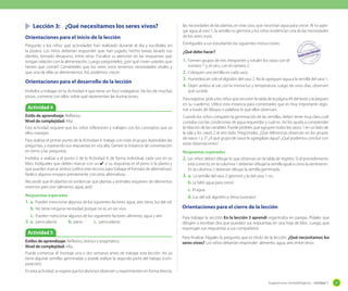 Sugerencias metodológicas - Unidad 1 37
Lección 3: ¿Qué necesitamos los seres vivos?
Orientaciones para el inicio de la lección
Pregunte a los niños qué actividades han realizado durante el día y escríbalas en
la pizarra. Los niños deberían responder que: han jugado, hecho tareas, lavado sus
dientes, tomado desayuno, entre otras. Focalice su atención en las respuestas que
tengan relación con la alimentación. Luego pregúnteles, ¿por qué creen ustedes que
tienen que comer? Coménteles que los seres vivos tenemos necesidades vitales y
que una de ellas es alimentarnos. Así, podemos crecer.
Orientaciones para el desarrollo de la lección
Invítelos a trabajar en la Actividad 4 que tiene un foco indagativo. No les dé muchas
pistas, converse con ellos sobre qué representan las ilustraciones.
las necesidades de las plantas, en este caso, que necesitan agua para crecer. Al no agre-
gar agua al vaso 1, la semilla no germina y los niños evidencian una de las necesidades
de los seres vivos.
Entrégueles a sus estudiantes las siguientes instrucciones:
¿Qué debo hacer?
1. Formen grupos de tres integrantes y rotulen los vasos con el
número 1 y, el otro, con el número 2.
2. Coloquen una semilla en cada vaso.
3. Humedezcan solo el algodón del vaso 2. No le agreguen agua a la semilla del vaso 1.
4. Dejen ambos al sol, con la misma luz y temperatura. Luego de unos días, observen
qué sucede.
Para registrar, pída a los niños que recorten la tabla de la página 49 del texto y la peguen
en su cuaderno. Utilice esta instancia para comentarles que es muy importante regis-
trar a través de dibujos o palabras lo que ellos observan.
Cuando los niños comparen la germinación de las semillas, deben tener muy claro cuál
contaba con las condiciones de agua requeridas y cuál no. Así los ayuda a comprender
la relación de las variables. Puede pedirles que agrupen todos los vasos 1 en un lado de
la sala y los vasos 2 al otro lado. Pregúnteles: ¿Qué diferencias observan en los grupos
de vasos 1 y 2? ¿A qué grupo de vasos le agregaban agua? ¿Qué podemos concluir con
estas observaciones?
Respuestas esperadas
2. Los niños deben dibujar lo que observan en la tabla de registro. Si el procedimiento
está correcto, en la columna 1 deberían dibujar la semilla igual a como la sembraron.
En la columna 2 deberían dibujar la semilla germinada.
3. a. La semilla del vaso 2 germinó y la del vaso 1 no.
b. Le faltó agua para crecer.
c. El agua.
d. Luz del sol, algodón o tierra (sustrato).
Actividad 5
Orientaciones para el cierre de la lección
Para trabajar la sección En la lección 3 aprendí organícelos en parejas. Pídales que
dibujen o escriban (los que puedan) sus respuestas en una hoja de bloc. Luego, que
expongan sus respuestas a sus compañeros.
Para finalizar hágales la pregunta que es título de la lección: ¿Qué necesitamos los
seres vivos? Los niños deberían responder: alimento, agua, aire, entre otros.
Actividad 4
Estilo de aprendizaje: Reflexivo.
Nivel de complejidad: Alta.
Esta actividad requiere que los niños reflexionen y trabajen con los conceptos que ya
ellos manejan.
Para realizar el primer punto de la Actividad 4, trabaje con todo el grupo, leyéndoles las
preguntas, y esperando sus respuestas en voz alta. Genere la instancia de conversación
en torno a las preguntas.
Invítelos a realizar a el punto 2 de la Actividad 4, de forma individual, cada uno en su
libro. Indíqueles que deben marcar con un ✔ si su respuesta es el perro o la planta y
que pueden marcar ambos (utilice este recurso para trabajar el formato de alternativas).
Realice algunos ensayos previamente con otras alternativas.
Recuerde que el objetivo es evidenciar que plantas y animales requieren de elementos
externos para vivir (alimento, agua, aire).
Respuestas esperadas
1. a. Pueden mencionar algunos de los siguientes factores: agua, aire, tierra, luz del sol.
b. No tiene ninguna necesidad porque no es un ser vivo.
c. Pueden mencionar algunos de los siguientes factores: alimento, agua y aire.
2. a. perro-planta b. perro c. perro-planta
Estilos de aprendizaje: Reflexivo, teórico y pragmático.
Nivel de complejidad: Alta.
Puede comenzar el montaje una o dos semanas antes de trabajar esta lección. Así ya
tiene algunas semillas germinadas y puede realizar la segunda parte del trabajo (com-
paración).
En esta actividad, se espera que los alumnos observen y experimenten en forma directa,
 