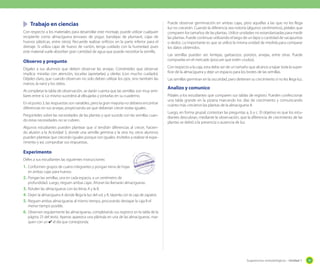 Sugerencias metodológicas - Unidad 1 39
Trabajo en ciencias
Con respecto a los materiales para desarrollar este montaje, puede utilizar cualquier
recipiente como almaciguera (envases de yogur, bandejas de plumavit, cajas de
huevos plásticas, entre otros). Recuerde realizar orificios en la parte inferior para el
drenaje. Si utiliza cajas de huevo de cartón, tenga cuidado con la humedad, pues
este material suele absorber gran cantidad de agua que puede necesitar la semilla.
Observo y pregunto
Dígales a sus alumnos que deben observar las arvejas. Coménteles que observar
implica: mirarlas con atención, tocarlas (apretarlas) y olerlas (con mucho cuidado).
Déjeles claro, que cuando observan no solo deben utilizar los ojos, sino también las
manos, la nariz y los oídos.
Al completar la tabla de observación, se darán cuenta que las semillas son muy simi-
liares entre sí. Lo mismo sucederá al dibujarlas y pintarlas en su cuaderno.
En el punto 3, las respuestas son variables, pero la gran mayoría no debiera encontrar
diferencias en sus arvejas, proyectando así que deberían crecer todas iguales.
Pregúnteles sobre las necesidades de las plantas y qué sucede con las semillas cuan-
do estas necesidades no se cubren.
Algunos estudiantes pueden plantear que sí tendrán diferencias al crecer, hacien-
do alusión a la Actividad 5, donde una semilla germina y la otra no; otros alumnos
pueden plantear que crecerán iguales porque son iguales. Invítelos a realizar el expe-
rimento y así, comprobar sus respuestas.
Experimento
Déles a sus estudiantes las siguientes instrucciones:
1. Conformen grupos de cuatro integrantes y pongan tierra de hojas
en ambas cajas para huevos.
2. Pongan las semillas, una en cada espacio, a un centímetro de
profundidad. Luego, rieguen ambas cajas. Ahoran las llamarán almacigueras.
3. Rotulen las almacigueras con las letras A y la B.
4. Dejen la almaciguera A donde llega la luz del sol, y B, tápenla con la caja de zapatos.
5. Rieguen ambas almacigueras al mismo tiempo, procurando destapar la caja B el
menor tiempo posible.
6. Observen regularmente las almacigueras, completando sus registros en la tabla de la
página 23 del texto. Apenas aparezca una plántula en una de las almacigueras, mar-
quen con un ✔ el día que corresponda.
Puede observar germinación en ambas cajas, pero aquellas a las que no les llega
luz no crecerán. Cuando la diferencia sea notoria (algunos centímetros), pídales que
comparen los tamaños de las plantas. Utilice unidades no estandarizadas para medir
las plantas. Puede continuar utilizando el largo de un lápiz o cantidad de sacapuntas
o dedos. Lo importante es que se utilice la misma unidad de medida para comparar
los datos obtenidos.
Las semillas pueden ser: lentejas, garbanzos, porotos, arvejas, entre otras. Puede
comprarlas en el mercado (procure que estén crudos).
Con respecto a la caja, esta debe ser de un tamaño que alcance a tapar toda la super-
ficie de la almaciguera y deje un espacio para los brotes de las semillas.
Las semillas germinan en la oscuridad, pero detienen su crecimiento si no les llega luz.
Analizo y comunico
Pídales a los estudiantes que comparen sus tablas de registro. Pueden confeccionar
una tabla grande en la pizarra marcando los días de crecimiento y comunicando
cuánto más crecieron las plantas de la almaciguera A.
Luego, en forma grupal, contestan las preguntas a, b y c. El objetivo es que los estu-
diantes descubran, mediante la observación, que la diferencia de crecimiento de las
plantas se debió a la presencia o ausencia de luz.
 