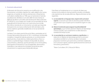 Guía didáctica del docente - Ciencias Naturales 1º básico4
El Ministerio de Educación presenta una modificación a las
herramientas curriculares vigentes, las cuales adaptó a las nuevas
exigencias, sin perder de vista las orientaciones y lineamientos
curriculares establecidos en 1996, que se mantuvieron hasta las
actualizaciones del Marco Curricular 2009. De esta manera se
elaboran las Bases Curriculares para la Educación Básica (Decreto
N⁰ 439/2012), con el objeto de cumplir con la necesidad de iniciar
gradualmente el tránsito hacia una nueva estructura escolar.
Esto último necesita de un instrumento curricular que responda
al proyecto de una nueva conformación del ciclo básico y los
nuevos objetivos generales establecidos en la Ley General de
Educación.
Las Bases Curriculares para la Educación Básica, aprobadas por el
Consejo Nacional de Educación en 2012, contribuyen al desarrollo
completo e integral de todas las personas, en sus dimensiones
espiritual, ética, moral, afectiva, intelectual, artística y física. Lo
anterior se pretende lograr mediante el desarrollo de valores,
conocimientos y destrezas, que les permitirá vivir en forma plena,
participando activamente en una sociedad libre, democrática
y pluralista, y que además, les entregará herramientas para
convertirse en un aporte para el desarrollo del país.
Estas Bases se fundamentan en un conjunto de ideas que
emanan de la evidencia internacional, los estudios consultados
y las experiencias de escuelas efectivas. Algunas de estas son las
siguientes:
1.	 La necesidad de un lenguaje claro, respecto del currículum
vigente. Es necesario que todos los docentes puedan identificar
con precisión lo que se espera que los estudiantes logren en cada
nivel.
2.	 Reducir la extensión para asegurar la profundidad del
aprendizaje, ya que las Bases plantean Objetivos de Aprendizaje
mínimos anuales, cuyo cumplimiento no debe abarcar la
totalidad del tiempo escolar.
3.	 La necesidad de un currículum moderno y significativo. La
redacción en Objetivos de Aprendizaje permite al currículum
actualizarse también en su forma. Las Bases Curriculares
propuestas mantienen gran parte de los contenidos establecidos
en el currículum vigente, variando significativamente la forma de
formularlos y presentarlos.1
1
Bases Curriculares 2012, Educación Básica.
I.	 Escenario educacional
 