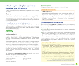 Sugerencias metodológicas - Unidad 1 43
	 Lección 4: ¿Cómo se desplazan los animales?
Orientaciones para el inicio de la lección
Si puede generar las condiciones, realice el siguiente juego para motivar el inicio de
esta lección.
Momia es
Despeje la sala e invite a los niños a desplazarse de diferentes formas por ella; déles la
libertad (mientras no se arriesguen) para utilizar todo su cuerpo. Póngales música y
cada vez que usted la detenga ellos deben quedarse quietos. Pregunte aleatoriamen-
te, mientras están detenidos, de qué manera se estaban desplazando y qué partes de
su cuerpo estaban utilizando.
Orientaciones para el desarrollo de la lección
Luego de realizar la actividad de inicio, léales el párrafo introductorio. Utilice los
conceptos trabajados en el juego anterior. Coménteles que así como ellos se despla-
zaron utilizando sus piernas, pies, brazos y cuerpo, los animales también se trasladan
utilizando diferentes estructuras.
Orientaciones para el cierre de la lección
Realice la actividad final En la lección 4 aprendí. Mantenga los grupos de trabajo y
la instrucción de que cada alumno debe dejar registro en su texto.
Respuestas esperadas
1.	Se espera que los alumnos dibujen las piernas o pies que utilizamos los seres huma-
nos para movernos.
2.	Invite a un alumno adelante y dígale al oído el nombre de un animal. El niño deberá
imitar su forma de desplazamiento y el resto del curso adivinar de qué animal se tra-
ta. Al ser una actividad grupal, fomente que sus estudiantes hablen frente al curso y
fíjese en aquellos alumnos más tímidos.
Realíceles la pregunta inicial de la lección ¿Cómo se desplazan los animales? y
pídales que respondan en su cuaderno dibujando tres animales que se desplacen
de forma diferente.
Actividad 6
Estilo de aprendizaje: Activo.
Nivel de complejidad: Alta.
Organice grupos de tres alumnos. Léales las instrucciones al curso e indúzcalos a
comentar y conversar sobre el tema. Si en algún grupo, surge un debate que las
aves vuelan y caminan, destáquelo e instáleles la duda con otros ejemplos (insectos
voladores).
Invítelosadesarrollarelpunto2deformaindividual.Pídalesquemarquenconplumón
las estructuras de desplazamiento en las fotografías y los peguen en el cuaderno.
Destaque que los animales utilizan diferentes estructuras para desplazarse. Invite a
los estudiantes a observar a los animales y las estructuras que aparecen en la página
26. Pregúnteles sobre sus recortes: ¿qué animales utilizan sus patas para desplazar-
se?, ¿cuáles usan sus aletas?, ¿sus alas?, ¿su abdómen? Recuerde que el objetivo es
observar y comparar diferentes animales, en este caso, según sus estructuras de
desplazamiento.
Para trabajar la sección Aprendo con mis amigos, organícelos en grupos de cinco
integrantes, pero cada uno completando en su texto.
Respuestas esperadas de aprendo con mis amigos:
Bachillerato de animales
Organícense en cuatro grupos. El profesor anotará en la pizarra tres columnas con
diferentes formas de desplazamiento (alas, patas, aletas). Tu profesor dirá una forma
de desplazamiento y una letra. Por ejemplo, un animal con P que nade. El primer
equipo que diga un animal que comience con esa letra y que se desplace de esa
manera, gana un punto. El profesor va registrando los animales en la pizarra los
cuales no se pueden repetir.
Actividad complementaria
Estructuras de desplazamiento de los animales
Un pez, tiene forma alargada y la superficie lisa para oponer menor resistencia al agua
y desplazarse mejor en ella; además tiene aletas que actúan como remos para poder
nadar de un lado a otro siguiendo distintas trayectorias.
Las patas de los patos no tienen los dedos libres, sino que están unidos por una piel
especial llamada membrana, para que cuando naden, les sirva como una aleta y puedan
desplazarse mejor.
Las patas de los animales trepadores están diseñadas para sostenerse en los troncos
sin que se resbalen, además tienen uñas especiales que ayudan a sostenerse y no caer.
Las serpientes aunque no tengan extremidades logran desplazarse rápidamente por los
movimientos de sus músculos, que actúan como resortes que se contraen y se dilatan.
Fuente: Los seres vivos y el movimiento. (s.f.) Recuperado el 1 de julio del 2012, de
http://www.tareasya.com.mx/index.php/tareas-ya/primaria/
tercer-grado/ciencias-naturales/944-los-seres-vivos-y-el-movimiento.html
Información complementaria
Respuestas esperadas
1.	El pájaro vuela y camina. La hormiga camina y nada. El delfín nada.
Mariposa: camina, vuela.
Serpiente: repta
Cisne: nada, camina, vuela.
Sapo: nada, camina.
Pez: nada.
 