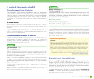 Sugerencias metodológicas - Unidad 1 45
	 Lección 5: ¿Cómo son los animales?
Orientaciones para el inicio de la lección
Para comenzar esta lección converse con sus alumnos sobre cómo se visten ellos
cuando hace frío y cuando hace calor. Pregúnteles ¿por qué deben vestirse diferente?
Pídales que observen su piel, ¿podrían soportar mucho frío? Coménteles que para
soportar bajas temperaturas, las personas siempre se han vestido con diferentes
pieles, que en un principio eran de los animales que cazaban. Trabaje la siguiente
actividad.
Mi animal favorito
Pídale a cada niño que piense en su animal favorito y que lo dibuje en su cuaderno.
Luego pregúnteles: ¿cómo es su animal favorito?, ¿de qué tamaño es?, ¿saben como
es su piel?
Luego, compare algunas de las respuestas, las que sean más diferentes entre sí, y
evidencie lo diferentes que son los animales. Invite a sus alumnos a aprender sobre
cómo son, en sus características físicas.
Orientaciones para el desarrollo de la lección
Luego de realizar la actividad de motivación junto con sus estudiantes, observe con
ellos los animales que aparecen en la página 28. Pregúnteles si han visto animales
con plumas, pelos o escamas y cuáles han sido. Cuando los niños tengan claro que
existen diferentes cubiertas, trabaje la Actividad 7.
Orientaciones para el cierre de la lección
Utilizar la actividad En la lección 5 aprendí para evaluar si los alumnos pueden iden-
tificar las escamas de los pelos. Complemente la actividad pidiéndoles que en sus
cuadernos, dibujen un perro y un canario. Luego pregúnteles ¿en qué se diferencian
estos animales? Deberían hacer referencias al tamaño y cobertura, también pueden
mencionar color, formas de comunicarse, entre otras.
Finalice la clase realizando la pregunta que encabeza la lección: ¿Cómo son los
animales? Sus respuestas deben utilizar los siguientes conceptos: cubierta corporal,
plumas, escamas, pelos, grande, chico, entre otros.
Actividad 7
Estilo de aprendizaje: Activo.
Nivel de complejidad: Baja.
Salga con los estudiantes al patio del establecimiento o a una plaza en la que puedan
encontrar animales. Pídales que observen a diferentes animales y que escojan a dos
de ellos, luego que anoten sus nombres y que los dibujen en sus cuadernos, prestan-
do atención a sus cubiertas corporales.
Solicite a los alumnos que trabajen en parejas. En caso de que algún estudiante
no traiga el material solicitado, pida ayuda a los apoderados que posean animales.
Reúna varias lupas. Motívelos a que observen las plumas y los pelos traídos y los
dibujen en sus cuadernos.
Destaque la diferencia que hay entre los pelos y las plumas (utilice la información
complementaria).
Al dibujar utilizando la lupa, pídales que se fijen en los detalles, como los tubos que
forman las plumas, el grosor de los pelos, entre otros.
Actividad 8
Estilo de aprendizaje: Activo.
Nivel de complejidad: Media.
Trabaje la actividad de manera individual. Necesita tijeras y pegamento para cada
estudiante. Luego realice una puesta en común, comentando cómo clasificaron a
cada animal. Complemente la actividad preguntándoles qué otros animales cono-
cen que podrían ser parte de los grupos.
Respuestas esperadas
Voladores con plumas: gorrión, gaviota.
No voladores con plumas: pingüino, avestruz.
Las plumas
La pluma es una estructura epidérmica, lo que quiere decir que se deriva de la piel. Se ha
mencionado que el antecesor inmediato de las plumas son las escamas de los reptiles,
pues crecen de la misma manera y están formadas de la misma sustancia, la queratina,
que es la proteína que forma las uñas, el pelo y las escamas en otros grupos de verte-
brados. El hecho de que las plumas estén compuestas de este material les permite tener
características ventajosas, como mayor duración y resistencia a los efectos del medio.
Fuente: Navarro, A. (1995). El dominio del aire [en línea] Fondo de Cultura Económica.
Recuperado el 3 de Julio de 2012, de bibliotecadigital.ilce.edu.mx/sites/ciencia/volu-
men3/ciencia3/138/htm/sec_8.htm
Información complementaria
Coménteles que los animales no solo se diferencian por la cobertura de su piel, sino
también por el tamaño que presentan. Muéstrele cuatro de imágenes de diferentes
animales de tamaños muy diferentes. Pueden ser: chinita, conejo, burro, ballena.
Ordénelos de acuerdo a su tamaño y compárelos de a pares. ¿Cuál es más grande
que…?, ¿y en relación a este?
 