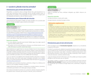 Sugerencias metodológicas - Unidad 1 47
	 Lección 6: ¿Dónde viven los animales?
Orientaciones para el inicio de la lección
Pregúnteles a sus alumnos cómo es el lugar dónde viven, ¿qué encuentran en su
casa?, ¿qué características tiene? Coménteles que los animales también tienen un
lugar donde vivir. Invítelos a ver las fotografías y el video sugerido en la página ante-
rior. (fotografías del desierto y video de hábitat acuático).
Orientaciones para el desarrollo de la lección
Lea la introducción de la página y pídales que traten de definir, con sus propias pala-
bras, el concepto de hábitat. Luego, comience la Actividad 9.
Orientaciones para el cierre de la lección
Antes de trabajar la sección En la lección 6 aprendí, comparta con sus estudiantes
la siguiente información:
El cóndor: Es una de las aves voladoras mas grandes. Excelente voladora, sabe aprove-
char a la perfeccion las corrientes de aire ascendente, pudiendo tener interminables
planeos que le permiten cruzar valles y montañas. Se alimenta básicamente carne
descompuesta (carroña). A veces opta por animales moribundos, recién nacidos o
huevos de otras aves, cuando la carroña escasea.
Luego de entregar parte de la información a los niños, pídales que marquen aquellos
animales, en este caso aves, que son silvestres.
Para finalizar, invítelos a contestar en forma oral la pregunta inicial de la lección
¿Dónde viven los animales? Asegúrese que al terminar la lección, todos los alum-
nos comprendan que el hábitat es el lugar donde viven, se alimentan y refugian los
animales.
Actividad 9
Actividad 10
Estilo de aprendizaje: Reflexivo.
Nivel de complejidad: Media.
Realice la Actividad 9 en parejas, pidiéndoles que observen y comparen el hábitat
terrestre con el hábitat acuático. Puede complementar las ilustraciones con láminas
de cada hábitat en la pizarra. Puede buscar en http://verdeporquetequieroverde.
wordpress.com/2010/07/29/cientificos-analizan-habitats-de-especies-marinas/ y
http://deanimalia.com/IMAGENES/BOSQUE/HABITAT/bosque%20templado.jpg.
Complemente la actividad, pidiéndoles que dibujen en su cuaderno un anima que
viva en cada hábitat. Luego haga una puesta en común escuchando sus respuestas.
Respuestas esperadas
1.	Los niños deberían responder para el primer hábitat: agua, rocas, algas y para el
segundo: árboles, plantas, pasto.
2.	No pueden vivir los mismos animales en el bosque y en el fondo marino. Los ani-
males del bosque no pueden respirar bajo el agua.
Para la adivinanza se sugiere hacer un concurso. Divida al curso en cinco equipos y
léales la adivinanza. Cada equipo toma una decisión y dibuja su opción (la escriben si
es posible). La doblan y entregan al docente, sin que los otros grupos vean la respues-
ta. Abra las respuestas frente a todo el grupo. El equipo que haya dibujado una llama,
gana. Coménteles que la llama vive en la cordillera del norte del país.
Si ve a sus alumnos muy alejados de la respuesta durante la discusión en equipos,
deles más pistas, como: tiene cuatro patas, se desplaza caminando, vive en lugares
fríos y es un animal característico del norte del país. Más información en www.profe-
sorenlinea.cl/fauna/Llama.htm.
Recuérdeles que los animales encuentran su alimento y refugio en su hábitat, por lo
mismo, es muy complejo cambiarlos de hábitat.
Léales la información de la página 31. Clarifique los conceptos silvestre y doméstico.
Coménteles que también es un criterio para comparar animales.
Para motivar la Actividad 10 converse con sus alumnos sobre las mascotas, pregúnte-
les: ¿quiénes tienen mascota?, ¿qué necesita tu mascota?, ¿cómo se alimenta?
Estilo de aprendizaje: Activo.
Nivel de complejidad: Baja.
Realice la actividad de forma individual. Indíqueles que deben observar con
detención.
Respuestas esperadas
Animales domésticos: canario, perro y gato.
Animales silvestres: cernícalo, hormigas y chinita.
El hábitat
El hábitat de una especie es el lugar físico que ocupa en el ecosistema, el cual reúne
las condiciones necesarias para que esta pueda sobrevivir. Cada hábitat presenta un
conjunto de factores ambientales bióticos (interacciones entre especies) y abióticos
(condiciones físico-químicas) que lo caracterizan y que influyen sobre todas las especies
que lo habitan. Aquellos factores que limitan el crecimiento de una población o su distri-
bución se denominan factores limitantes.
El hábitat puede ser muy amplio, como el océano abierto o los bosques de coníferas
del hemisferio norte; también puede ser muy limitado, como las charcas de marea o las
glándulas sebáceas de un mamífero.
Fuente: Archivo editorial
Información complementaria
 