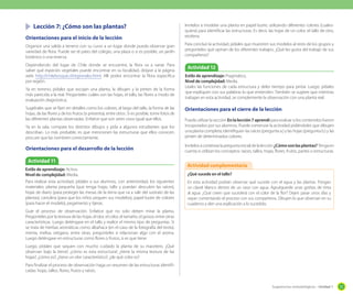 Sugerencias metodológicas - Unidad 1 51
	 Lección 7: ¿Cómo son las plantas?
Orientaciones para el inicio de la lección
Organice una salida a terreno con su curso a un lugar donde pueda observar gran
variedad de flora. Puede ser el patio del colegio, una plaza o si es posible, un jardín
botánico o una reserva.
Dependiendo del lugar de Chile donde se encuentre, la flora va a variar. Para
saber qué especies vegetales puede encontrar en su localidad, diríjase a la página
web http://chilebosque.cl/regionales.html. Allí podrá encontrar la flora específica
por región.
Ya en terreno, pídales que escojan una planta, la dibujen y la pinten de la forma
más parecida a la real. Pregúnteles cuáles son las hojas, el tallo, las flores a modo de
evaluación diagnóstica.
Sugiérales que se fijen en detalles como los colores, el largo del tallo, la forma de las
hojas, de las flores y de los frutos (si presenta), entre otros. Si es posible, tome fotos de
las diferentes plantas observadas. Enfatice que son seres vivos igual que ellos.
Ya en la sala, compare los distintos dibujos y pída a algunos estudiantes que los
describan. Lo más probable, es que mencionen las estructuras que ellos conocen,
procure que las nombren correctamente.
Orientaciones para el desarrollo de la lección
Invítelos a modelar una planta en papel lustre, utilizando diferentes colores (cuales-
quiera) para identificar las estructuras. Es decir, las hojas de un color, el tallo de otro,
etcétera.
Para concluir la actividad, pídales que muestren sus modelos al resto de los grupos y
pregúnteles qué opinan de los diferentes trabajos. ¿Qué les gusta del trabajo de sus
compañeros?
Orientaciones para el cierre de la lección
Puede utilizar la sección En la lección 7 aprendí para evaluar si los contenidos fueron
incoporados por sus alumnos. Puede comenzar la actividad pidiéndoles que dibujen
una planta completa; identifiquen las raíces (pregunta a.) y las hojas (pregunta b.) y las
pinten de determinados colores.
Invítelosacontestarlapreguntainicialdelalección¿Cómosonlasplantas?Tengaen
cuenta si utilizan los conceptos: raíces, tallos, hojas, flores, frutos, partes o estructuras.
Actividad 11
Estilo de aprendizaje: Activo.
Nivel de complejidad: Media.
Para realizar esta actividad, pídales a sus alumnos, con anterioridad, los siguientes
materiales: planta pequeña (que tenga hojas, tallo y puedan descubrir las raíces),
hojas de diario (para proteger las mesas de la tierra que va a salir del sustrato de las
plantas), cartulina (para que los niños peguen sus modelos), papel lustre de colores
(para hacer el modelo), pegamento y tijeras.
Guíe el proceso de observación. Enfatice que no solo deben mirar la planta.
Pregúnteles por la textura de las hojas, el olor, el color, el tamaño, el grosor, entre otras
características. Luego deténgase en el tallo y realice el mismo tipo de preguntas. Si
se trata de hierbas aromáticas como albahaca (en el caso de la fotografía del texto),
menta, melisa, orégano, entre otras, pregúnteles si relacionan algo con el aroma.
Luego deténgase en estructuras como flores o frutos, si es que tiene.
Luego, pídales que saquen con mucho cuidado la planta de su macetero. ¿Qué
observan bajo la tierra?, ¿cómo es esta estructura?, ¿tiene la misma textura de las
hojas?, ¿cómo es?, ¿tiene un olor característico?, ¿de qué color es?
Para finalizar el proceso de observación haga un resumen de las estructuras identifi-
cadas: hojas, tallos, flores, frutos y raíces.
Actividad 12
Estilo de aprendizaje: Pragmático.
Nivel de complejidad: Media.
Léales las funciones de cada estructura y deles tiempo para pintar. Luego, pídales
que expliquen con sus palabras lo que entienden. También se sugiere que mientras
trabajan en esta actividad, se complemente la observación con una planta real.
¿Qué sucede en el tallo?
En esta actividad podrán observar qué sucede con el agua y las plantas. Pongan
un clavel blanco dentro de un vaso con agua. Agruéguenle unas gotitas de tinta
al agua. ¿Qué creen que sucederá con el color de la flor? Dejen pasar unos días y
vayan comentando el proceso con sus compañeros. Dibujen lo que observan en su
cuaderno y den una explicación a lo sucedido.
Actividad complementaria
 