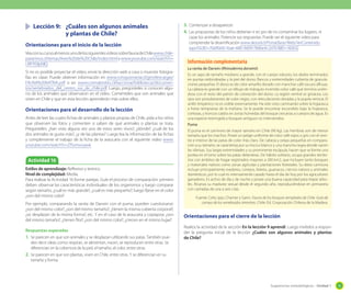 Sugerencias metodológicas - Unidad 1 55
Orientaciones para el cierre de la lección
Realice la actividad de la sección En la lección 9 aprendí. Luego invítelos a respon-
der la pregunta inicial de la lección ¿Cuáles son algunos animales y plantas
de Chile?
	 Lección 9:	 ¿Cuáles son algunos animales
		 y plantas de Chile?
Orientaciones para el inicio de la lección
VeaconsucursoalmenosunodelossiguientesvideossobrefaunadeChilewww.chile-
paraninos.cl/temas/Aves%20de%20Chile/index.html y www.youtube.com/watch?v=
URF95ilpNlQ
Si no es posible proyectar el video, envíe la dirección web a casa o muestre fotogra-
fías en clase. Puede obtener información en www.conquismania.cl/gm/descargas/
FAUNA%20NATIVA.pdf o en www.cormabiobio.cl/6accionar/bibliotecas/documen-
tos/vertebrados_del_centro_sur_de_chile.pdf. Luego, pregúnteles si conocen algu-
no de los animales que observaron en el video. Coménteles que son animales que
viven en Chile y que en esta lección aprenderán más sobre ellos.
Orientaciones para el desarrollo de la lección
Antes de leer las cuatro fichas de animales y plantas propias de Chile, pida a los niños
que observen las fotos y comenten si saben de qué animales o plantas se trata.
Pregúnteles: ¿han visto alguna vez uno de estos seres vivos?, ¿dónde?, ¿cuál de los
dos animales te gusta más?, ¿y de las plantas? Luego lea la información de las fichas
y complemente el trabajo de la ficha de la araucaria con el siguiente video www.
youtube.com/watch?v=ZfSvmxvyaxk
3.	Comienzan a desaparecer.
4.	Las propuestas de los niños deberían ir en pro de no contaminar los lugares, ni
cazar los animales. Potencie sus respuestas. Puede ver el siguiente video para
comprender la desertificación www.skoool.cl/Portal.Base/Web/VerContenido.
aspx?GUID=70a9fa00-1bae-48fc-9d09-78d6e4c2d7b1&ID=182632
Actividad 16
Estilos de aprendizaje: Reflexivo y teórico.
Nivel de complejidad: Media.
Para realizar la Actividad 16 forme parejas. Guíe el proceso de comparación: primero
deben observar las características individuales de los organismos y luego comparar
según tamaño, ¿cuál es más grande?, ¿cuál es más pequeño?; luego fíjese en el color
¿son del mismo color?
Por ejemplo, comparando la ranita de Darwin con el puma, pueden cuestionarse:
¿son del mismo color?, ¿son del mismo tamaño?, ¿tienen la misma cubierta corporal?,
¿se desplazan de la misma forma?, etc. Y en el caso de la araucaria y copiapoa: ¿son
del mismo tamaño?, ¿tienen flor?, ¿son del mismo color?, ¿crecen en el mismo lugar?
Respuestas esperadas
1.	Se parecen en que son animales y se desplazan utilizando sus patas. También pue-
den decir ideas como: respiran, se alimentan, nacen, se reproducen entre otras. Se
diferencian en la cobertura de la piel, el tamaño, el color, entre otras.
2.	Se parecen en que son plantas, viven en Chile, entre otras. Y se diferencian en su
tamaño y forma.
La ranita de Darwin (Rhinoderma darwinii)
Es un sapo de tamaño mediano a grande, con el cuerpo robusto, los dedos terminados
en puntas redondeadas y la piel del dorso, flancos y extremidades cubierta de granula-
ciones pequeñas. El dorso es de color amarillo dorado con manchas café oscuro difusas.
La cabeza es grande con un dibujo de triángulo invertido color café que termina unién-
dose con el resto del patrón de coloración del dorso. La región ventral es grisácea. Los
ojos son protuberantes de color negro, con reticulaciones doradas y la pupila vertical. El
anillo timpánico no es visible externamente. Ha sido visto caminando sobre la hojarasca
a horas tempranas de la mañana. Se le puede encontrar escondido bajo la hojarasca,
cortezas, y troncos caídos en zonas húmedas del bosque cercanas a cuerpos de agua. Es
una especie restringida a bosques antiguos no intervenidos.
Puma
El puma es el carnívoro de mayor tamaño en Chile (90 kg). Las hembras son de menor
tamaño que los machos. Posee un pelaje uniforme de color café rojizo o gris con el vien-
tre e interior de las patas de color más claro. De cabeza y orejas pequeñas en compara-
ción a su tamaño, se caracteriza por su hocico blanco y una mancha negra donde nacen
las vibrisas. Sus largas extremidades y su prominente escápula, hacen que se forme una
joroba en el lomo sobre las patas delanteras. De hábito solitario, ocupa grandes territo-
rios con ámbitos de hogar registrados mayores a 200 km2, que incluyen tanto bosques
y matorrales nativos como zonas agrícolas y plantaciones forestales. Su dieta carnívora
incluye principalmente roedores, conejos, liebres, guanacos, ciervos nativos y animales
domésticos, por lo cual es intensamente cazado hasta el día de hoy por los agricultores
ganaderos. Es activo de día y de noche y posee una buena capacidad para trepar árbo-
les. Alcanza su madurez sexual desde el segundo año, reproduciéndose en primavera
con camadas de una a seis crías.
Fuente: Celis, Ippi, Charrier y Garin. Fauna de los bosques templados de Chile. Guía de
campo de los vertebrados terrestres. Chile: Ed. Corporación Chilena de la Madera.
Información complementaria
 