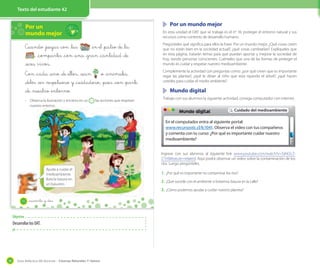 Texto del estudiante 12 y 13
Guía didáctica del docente – Ciencias Naturales 1º básico58
Texto del estudiante 42
Por un
mundo mejor
Cuando _juegas con _tus _en el _patio de _la
, _compartes _con _una _gran _cantidad _de
_seres vivos.
Con _cada _uno _de _ellos, _sean _o _animales,
_debes _ser _respetuoso y _cuidadoso, _pues _son _parte
_de _nuestro _entorno.
· Observa la ilustración y encierra en un las acciones que respetan
nuestro entorno.
Ayuda a cuidar el
medioambiente.
Bota la basura en
un basurero.
42 _cuarenta y _dos
Objetivo
DesarrollarlosOAT.
Por un mundo mejor
En esta unidad el OAT que se trabaja es el nº 16: proteger el entorno natural y sus
recursos como contexto de desarrollo humano.
Pregúnteles qué significa para ellos la frase: Por un mundo mejor. ¿Qué cosas creen
que no están bien en la sociedad actual?, ¿qué cosas cambiarían? Explíqueles que
en esta página, tratarán temas para que puedan aportar y mejorar la sociedad de
hoy, siendo personas conscientes. Cuénteles que una de las formas de proteger el
mundo es cuidar y respetar nuestro medioambiente.
Complemente la actividad con preguntas como: ¿por qué creen que es importante
regar las plantas?, ¿qué le dirían al niño que esta rayando el árbol?, ¿qué hacen
ustedes para cuidar el medio ambiente?
Mundo digital
Trabaje con sus alumnos la siguiente actividad, consiga computador con internet.
Ingrese con sus alumnos al siguiente link www.youtube.com/watch?v=TaNOcZ-
Z7sY&feature=related. Aquí podrá observar un video sobre la contaminación de los
ríos. Luego pregúnteles.
1. ¿Por qué es importante no contaminar los ríos?
2. ¿Qué sucede con el ambiente si botamos basura en la calle?
3. ¿Cómo podemos ayudar a cuidar nuestro planeta?
−
En el computador entra al siguiente portal:
www.recursostic.cl/lc1041. Observa el video con tus compañeros
y comenta con tu curso: ¿Por qué es importante cuidar nuestro
medioambiente?
Mundo digital Cuidado del medioambiente
 