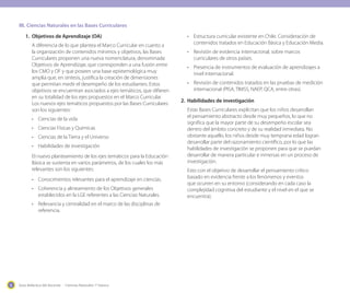 Guía didáctica del docente - Ciencias Naturales 1º básico6
1.	 Objetivos de Aprendizaje (OA)
A diferencia de lo que plantea el Marco Curricular en cuanto a
la organización de contenidos mínimos y objetivos, las Bases
Curriculares proponen una nueva nomenclatura, denominada
Objetivos de Aprendizaje, que corresponden a una fusión entre
los CMO y OF y que poseen una base epistemológica muy
amplia que, en síntesis, justifica la creación de dimensiones
que permitan medir el desempeño de los estudiantes. Estos
objetivos se encuentran asociados a ejes temáticos, que difieren
en su totalidad de los ejes propuestos en el Marco Curricular.
Los nuevos ejes temáticos propuestos por las Bases Curriculares
son los siguientes:
•	 Ciencias de la vida
•	 Ciencias Físicas y Químicas
•	 Ciencias de la Tierra y el Universo
•	 Habilidades de investigación
El nuevo planteamiento de los ejes temáticos para la Educación
Básica se sustenta en varios parámetros, de los cuales los más
relevantes son los siguientes:
•	 Conocimientos relevantes para el aprendizaje en ciencias.
•	 Coherencia y alineamiento de los Objetivos generales
establecidos en la LGE referentes a las Ciencias Naturales.
•	 Relevancia y centralidad en el marco de las disciplinas de
referencia.
•	 Estructura curricular existente en Chile. Consideración de
contenidos tratados en Educación Básica y Educación Media.
•	 Revisión de evidencia internacional, sobre marcos
curriculares de otros países.
•	 Presencia de instrumentos de evaluación de aprendizajes a
nivel internacional.
•	 Revisión de contenidos tratados en las pruebas de medición
internacional (PISA, TIMSS, NAEP, QCA, entre otras).
2.	 Habilidades de investigación
Estas Bases Curriculares explicitan que los niños desarrollan
el pensamiento abstracto desde muy pequeños, lo que no
significa que la mayor parte de su desempeño escolar sea
dentro del ámbito concreto y de su realidad inmediata. No
obstante aquello, los niños desde muy temprana edad logran
desarrollar parte del razonamiento científico, por lo que las
habilidades de investigación se proponen para que se puedan
desarrollar de manera particular e inmersas en un proceso de
investigación.
Esto con el objetivo de desarrollar el pensamiento crítico
basado en evidencia frente a los fenómenos y eventos
que ocurren en su entorno (considerando en cada caso la
complejidad cognitiva del estudiante y el nivel en el que se
encuentra).
III.	Ciencias Naturales en las Bases Curriculares
 