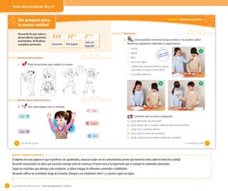 Guía didáctica del docente – Ciencias Naturales 1º básico76
Me preparo para
la nueva unidad
Reconocer hábitos saludables
1. Pinta las acciones que cuidan tu cuerpo.
Identificar algunos órganos del cuerpo
2. Une cada órgano con su nombre.
Recuerda lo que sabes y
desarrolla las siguientes
actividades. Al finalizar,
completa pintando: Correcto Por lograr
Aún no
logrado
Ojos
Nariz
Oído
Lengua
Piel
56 _cincuenta y _seis
Unidad 2: Nuestros sentidos
Experimentar
3. ¿Cómo podrías reconocer lo que comes si no puedes verlo?
Reúne los siguientes materiales y experimenta.
– venda
– papel
– lápiz
– vaso con agua
– 3 alimentos sorpresa (limón, azúcar,
chocolate en polvo, entre otros)
– 3 pocillos plásticos
Comenta con tu curso y responde.
a. ¿Qué alimentos reconociste?
b. ¿Qué partes de tu cuerpo utilizaste para reconocerlos?
c. ¿Qué otros sentidos tienes?
d. ¿Para qué te sirven los sentidos?
e. ¿Qué importancia tendrá estudiar los sentidos?
1
32
57_cincuenta y _siete
Objetivo: Evaluación diagnóstica
El objetivo de estas páginas es que el profesor y los apoderados, conozcan cuáles son los conocimientos previos que tienen los niños sobre el tema de la unidad.
Recuerde mencionarles las ideas que necesitan manejar antes de comenzar el nuevo tema y lo importante que es manejar los contenidos planteados.
Según los resultados que obtenga cada estudiante, se deben trabajar los diferentes contenidos o habilidades.
Recuerde calificar las actividades luego de revisarlas. Otorgue a sus estudiantes entre 1 y 3 puntos según sus logros.
Texto del estudiante 56 y 57
 