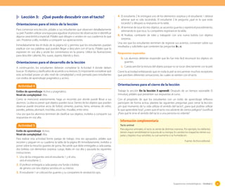 Sugerencias metodológicas - Unidad 2 83
Lección 3: ¿Qué puedo descubrir con el tacto?
Orientaciones para el inicio de la lección
Para comenzar esta lección, pídales a sus estudiantes que observen detalladamente
su piel. Pueden utilizar una lupa para agudizar el proceso de observación e identificar
alguna característica especial. Pídales que dibujen o anoten en sus cuadernos lo que
ven. Posterior a ello, invítelos a compartir sus apreciaciones.
Inmediatamente lea el título de la página 62 y permita que los estudiantes puedan
explicar con sus palabras qué pueden llegar a descubrir con el tacto. Pídales que lo
expresen en voz alta y anote los comentarios en la pizarra. Utilice las ilustraciones
para describir caliente, frío, suave, áspero, blando y duro.
Orientaciones para el desarrollo de la lección
A continuación, los estudiantes deberán completar la Actividad 4 donde deben
buscar 10 objetos y clasificarlos de acuerdo a su textura. Es importante considerar que
esta actividad posee un alto nivel de complejidad y está pensada para estudiantes
con estilos de aprendizaje pragmático y activo.
4. El estudiante 2 le entregará uno de los elementos sorpresa y el estudiante 1 deberá
adivinar qué es solo tocándolo. El estudiante 2 le pregunta ¿qué es lo que estás
tocando? y dibujará su respuesta en la tabla.
5. Al terminar de tocar los tres objetos, se sacará los guantes y repetirá el procedimiento,
adivinando lo que toca. Su compañero registrará en la tabla.
6. Al finalizar, cambiarán de roles y trabajarán con una nueva bolsita con objetos
sorpresa.
Una vez que los estudiantes terminen de registrar sus aciertos, conversen sobre sus
resultados y solicíteles que contesten las preguntas b y c.
Respuestas esperadas
Actividad 4
Estilos de aprendizaje: Activo y pragmático.
Nivel de complejidad: Alta.
Como se mencionó anteriormente, haga un recorrido por donde puede llevar a sus
alumnos. La idea es prever qué objetos pueden tocar. Dentro de los objetos que pueden
observar puede encontrar arcos de fútbol, cemento, puertas, tierra, ventanas de vidrio,
paneles, pelotas, plumavit, mochilas, estuches, murallas, entre otros.
Una vez que los alumnos terminen de clasificar sus objetos, invítelos a compartir sus
respuestas en voz alta.
Tacto animal
Para algunos animales, el tacto se siente de distintas maneras. Por ejemplo, los elefantes
tienen mayor sensibilidad en la punta de su trompa. En cambio los mapaches tienen sus
patas y bigotes muy sensibles, la cual aumenta si se humedecen.
Fuente: Archivo editorial.
Información complementaria
Actividad 5
Estilo de aprendizaje: Activo.
Nivel de complejidad: Alta.
Para realizar esta actividad forme parejas de trabajo. Una vez agrupados, pídales que
recorten y peguen en su cuaderno la tabla de la página 89. Inmediatamente, invítelos a
poner sobre la mesa los guantes de goma. Recuerde que debe entregarles a cada pareja,
dos bolsitas con elementos sorpresa. Luego, léales en voz alta y pausada las siguientes
instrucciones.
1. Uno de los integrantes será el estudiante 1 y el otro,
será el estudiante 2.
2. El profesor entregará a cada pareja una funda o bolsita
de género con tres objetos secretos en su interior.
3. El estudiante 1 se colocará los guantes y su compañero le vendará los ojos.
b. Los alumnos deberían responder que les fue más fácil reconocer los objetos sin
guantes.
c. Cuesta percibir la textura del objeto porque no se tocan directamente con la piel.
Cierre la actividad enfatizando que en toda la piel se encuentran muchos receptores
que perciben diferentes sensaciones, las cuales se sienten con el tacto.
Orientaciones para el cierre de la lección
Trabaje la sección En la lección 3 aprendí. Después de un tiempo razonable (5
minutos), pídales que presenten sus respuestas al curso.
Con el propósito de que los estudiantes con un estilo de aprendizaje reflexivo
participen de forma activa, plantee las siguientes preguntas para cerrar la lección:
¿en qué momento de tu vida utilizas el sentido del tacto?; ¿para qué podrías utilizar
lo que aprendiste hoy?; ¿crees que el tacto nos advierte de ciertos peligros? (Justifica)
¿Para qué le sirve el sentido del tacto a una persona no vidente?
 