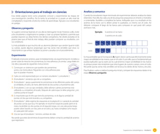 Sugerencias metodológicas - Unidad 2 85
Orientaciones para el trabajo en ciencias
Esta doble página tiene como propósito conocer y experimentar las etapas de
una investigación científica. Por lo tanto, la actividad en sí, posee un alto nivel de
complejidad y responde a todos los estilos de aprendizaje. Agrupe a sus estudiantes
en parejas.
Observo y pregunto
Se sugiere comenzar leyendo en voz alta la interrogante inicial. Posterior a ello, invite
a los estudiantes a organizarse en parejas y crear sus propias hipótesis y permita que
puedan exponer sus ideas frente a los demás compañeros. No olvide anotarlas en la
pizarra para que al final de este trabajo, ellos puedan comparar sus resultados, con
sus conjeturas.
Lo más probable es que muchos de sus alumnos planteen que sienten igual en todo
su cuerpo, quizás algunos propongan que hay zonas más sensibles que otras. Lo
importante es que ambas hipótesis se ponen a prueba con el procedimiento.
Experimento
Finalizado el proceso anterior, pase inmediatamente a la experimentación. Invítelos a
poner sobre la mesa los tres portaminas, la cinta adhesiva y la venda. Luego léales en
voz alta y pausada las siguientes instrucciones:
1. Construyan un sistema en que queden dos portaminas
juntos, a la misma altura. Péguenlos con cinta adhesiva para
que no puedan moverse.
2. Cada uno está representado por un número: estudiante 1 y estudiante 2
3. El estudiante 1 venda los ojos de su compañero.
4. El estudiante 1 apoya suavemente los portaminas en las diferentes partes del cuerpo
ya señaladas, el codo y la mano, alternando las dos puntas y el portamina solo.
5. El estudiante 2, con sus ojos vendados, debe adivinar cuántos portaminas está
utilizando su compañero al tocarlo. Después de cada toque, le debe preguntar: ¿con
cuántas puntas te toqué?
6. Es importante que el niño que tiene los portaminas, no le diga la cantidad de
puntas con las que está tocando a su compañero.
7. El estudiante 1 debe registrar las respuestas en la página 65 e ir variando la cantidad
de puntas con las que toca. Por ejemplo: en el primer toquecito puede partir en la
mano, tocándola con dos puntas, en el segundo toque, con una sola punta, luego
puede volver hacerlo con dos, pero en el codo y así, hasta completar ocho toques
en cada parte del cuerpo.
8. Una vez que el estudiante 1 termine, cambian de roles.
Recuerde que antes de terminar el experimento deben contar la cantidad de aciertos
que registraron.
Analizo y comunico
Cuando los estudiantes hayan terminado de experimentar deberán analizar los datos
obtenidos. Para ello, lea cada una de las preguntas propuestas en el texto y motívelos
a contestarlas. Ayúdeles a completar las barras. Indíqueles que si su resultado en los
aciertos de la mano son 6, deben pintar 6 cuadrados. Lo mismo con el codo. Así
deberán comparar el largo de las barras para comparar en qué parte del cuerpo
acertaron más.
Ejemplo: 6 aciertos en la mano
3 aciertos en el codo
mano
codo
Es muy probable que en la respuesta b, logren darse cuenta que efectivamente existe
mayor sensibilidad en las manos, que en el codo. Es por ello, que es fundamental que
pueda explicarles que la razón por la cual tenemos mayor sensibilidad en las manos
es porque posee más receptores que otros lugares de nuestro cuerpo, como el codo.
Recuerde que las zonas más sensibles son la boca, los dedos de las manos y los pies.
Para finalizar, vuelva a realizar la pregunta inicial y compare las respuestas dadas en la
etapa Observo y pregunto.
 