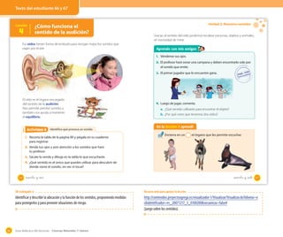 Guía didáctica del docente – Ciencias Naturales 1º básico86
OA 6
Identifico qué provoca un sonidoActividad 2Actividad 6
Tus oídos tienen forma de embudo para recoger mejor los sonidos que
viajan por el aire.
El oído es el órgano encargado
del sentido de la audición.
Nos permite percibir sonidos y
también nos ayuda a mantener
el equilibrio.
1. Recorta la tabla de la página 89 y pégala en tu cuaderno
para registrar.
2. Venda tus ojos y pon atención a los sonidos que hará
tu profesor.
3. Sácate la venda y dibuja en la tabla lo que escuchaste.
4. ¿Qué sentido es el único que puedes utilizar para descubrir de
dónde viene el sonido, sin ver ni tocar?
Lección
4
¿Cómo funciona el
sentido de la audición?
66 _sesenta y _seis
Unidad 2: Nuestros sentidos
Aprendo con mis amigos
1. Véndense sus ojos.
2. El profesor hará sonar una campana y deben encontrarlo solo por
el sonido que emite.
3. El primer jugador que lo encuentre gana.
Gracias al sentido del oído podemos localizar personas, objetos y animales,
sin necesidad de mirar.
En la lección 4 aprendí
Encierra en un el órgano que les permite escuchar.
4. Luego de jugar, comenta.
a. ¿Qué sentido utilizaste para encontrar el objeto?
b. ¿Por qué crees que tenemos dos oídos?
67sesenta y _siete
Texto del estudiante 66 y 67
OA trabajado: 6
Identificar y describir la ubicación y la función de los sentidos, proponiendo medidas
para protegerlos y para prevenir situaciones de riesgo.
Recurso web para apoyar la lección
http://contenidos.proyectoagrega.es/visualizador-1/Visualizar/Visualizar.do?idioma=e
s&identificador=es_20071217_3_0100200&secuencia=false#
(juego sobre los sentidos).
 