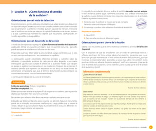 Sugerencias metodológicas - Unidad 2 87
Lección 4: ¿Cómo funciona el sentido
de la audición?
Orientaciones para el inicio de la lección
Para comenzar esta lección, pida a sus estudiantes que salgan al patio y se ubiquen en
un lugar del colegio. Sentados y con los ojos cerrados, invítelos a escuchar los sonidos
que se generan en su entorno. A medida que van pasando los minutos, mencione
que el sonido es una onda que viaja por el espacio. Finalizada esta actividad, vuelven
a la sala y permita que nombren los objetos que escucharon, clasificándolos en
sonidos agradables y desagradables.
Orientaciones para el desarrollo de la lección
A modo de dar respuesta a la pregunta ¿Cómo funciona el sentido de la audición?
explíqueles dónde se encuentra el órgano que nos permite escuchar, para ello
puede apoyarse de una lámina o la ilustración del texto.
Pregúnteles qué hace Monti sobre la rama del árbol. Luego, coménteles que el oído
no solo participa en la audición, sino también en el equilibrio.
A continuación, puede presentarles diferentes animales y cuénteles sobre las
utilidades y capacidades auditivas de cada uno de ellos, llegando a una nueva
interrogante: ¿qué función cumple el sentido de la audición? Pídales que trabajen
en parejas y registren sus respuestas en sus cuadernos. Después de un tiempo (5
minutos) permita que expresen sus respuestas en voz alta y no olvide anotar los
comentarios en la pizarra, para que al término de la lección pueda comparar sus
conocimientos previos, con sus nuevos aprendizajes.
A continuación trabaje con su curso la Actividad 6.
En seguida, los estudiantes deberán realizar la sección Aprendo con mis amigos.
En esta instancia podrán jugar y divertirse, buscando a su profesor utilizando solo
la audición. Luego deberán contestar dos preguntas relacionadas con la actividad.
Deles las siguientes instrucciones.
1. Venda tus ojos. Tu profesor se moverá por la sala o el patio,
haciendo sonar una campana o triángulo.
2. Encuentra a tu profesor solo utilizando el sentido de la audición.
Respuestas esperadas
a. La audición.
b. Para escuchar sonidos de diferentes lugares.
Orientaciones para el cierre de la lección
Solicite a sus estudiantes que de forma individual contesten la actividad En la lección
4 aprendí.
Con el propósito de que los estudiantes con un estilo de aprendizaje teórico y
reflexivo participen de forma activa, plantee las siguientes preguntas para cerrar
la lección: ¿en qué momento de tu vida utilizas el sentido de la audición?; ¿por qué
crees que es importante haber aprendido un poco más sobre este sentido?; ¿crees
que la audición nos advierte de ciertos peligros? Justifica tu respuesta. ¿Para qué le
sirve el sentido de la audición a un no vidente?; ¿cómo o para qué le sirve el sentido
de la audición a Monti?
Actividad 6
Estilos de aprendizaje: Activo y pragmático.
Nivel de complejidad: Alta.
Pídales que recorten la tabla de la página 89 y la peguen en su cuaderno, para registrar los
objetos que el profesor hará sonar en la actividad.
Recuérdeles que cada uno debe llevar una venda o pañuelo para tapar sus ojos.
Indíqueles que deben vendarse los ojos y escuchar con atención. Toque un instrumento,
puede ser un triángulo, una campana, una flauta, etc. Luego, pídales que se saquen la
venda y dibujen lo que escucharon. Repita el procedimiento 5 veces, con diferentes ins-
trumentos y luego comente sus respuestas.
Respuestas esperadas
4. La audición.
¿Cómo funciona el oído?
Las partes externas de tus oídos recogen los sonidos y lo conducen por el canal auditivo.
Al final de ese conducto, el sonido choca con el tímpano y un conjunto de huesecillos
vibran cuando las ondas sonoras penetran. Estos huesos mandan las vibraciones directo
al oído interno.
Fuente: Archivo editorial.
Oído animal
Hay orejas de todos los tamaños. Las de los elefantes son las más grandes del mundo.
Miden hasta dos metros de largo. Los elefantes logran escuchar sonidos muy lejanos
que a nosotros se nos escapan. Pueden oír la profunda llamada de otro elefante a
kilómetros de distancia.
Los conejos oyen el más ligero sonido que signifique peligro. Puede girar sus orejas para
detectar sonidos de distintas direcciones.
Ciertos insectos tienen oídos en lugares insólitos. Los grillos los tienen en las patas
delanteras.
Los peces poseen sus oídos dentro del cuerpo y las nutrias al entrar al agua los cierran
para que no les entre agua.
Fuente: Archivo editorial.
Información complementaria
 
