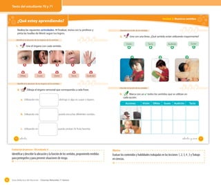 Guía didáctica del docente – Ciencias Naturales 1º básico90
¿Qué estoy aprendiendo? OA 6
Realiza las siguientes actividades. Al finalizar, revisa con tu profesor y
pinta las huellas de Monti según tus logros.
Identificar la ubicación de los órganos de los sentidos
1. Une el órgano con cada sentido.
Identificar la ubicación de los órganos de los sentidos
2. Dibuja el órgano sensorial que corresponda a cada frase.
a. Utilizando mis distingo si algo es suave o áspero.
b. Utilizando mis puedo escuchar diferentes sonidos.
c. Utilizando mi puedo probar mi fruta favorita.
Olfato Gusto Visión Tacto Audición
70 setenta
Unidad 2: Nuestros sentidos
Describir la función de los sentidos
3. Une con una línea. ¿Qué sentido están utilizando mayormente?
Describir la función de los sentidos
4. Marca con un ✔ todos los sentidos que se utilizan en
cada acción.
Visión Tacto Audición Gusto
Acciones Visión Olfato Gusto Audición Tacto
71setenta y _uno
Texto del estudiante 70 y 71
Evaluación de proceso - OA evaluado: 6
Identificar y describir la ubicación y la función de los sentidos, proponiendo medidas
para protegerlos y para prevenir situaciones de riesgo.
Objetivo
Evaluar los contenidos y habilidades trabajadas en las lecciones 1, 2, 3, 4 , 5 yTrabajo
en ciencias.
 