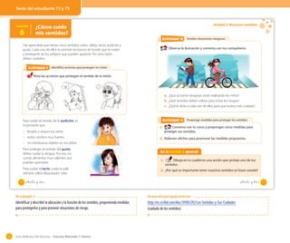 Guía didáctica del docente – Ciencias Naturales 1º básico92
OA 7
Identifico acciones que protegen mi visiónIdentifico acciones que protegen mi visiónActividad 2Actividad 9
Has aprendido que tienes cinco sentidos: visión, olfato, tacto, audición y
gusto. Cada uno de ellos te permite reconocer el mundo que te rodea
y protegerte de los peligros que pueden aparecer. Por esta razón,
debes cuidarlos.
Para cuidar el sentido de la audición, es
importante que:
– limpies y seques tus oídos.
– evites sonidos muy fuertes.
– no introduzcas objetos en tus oídos.
Para proteger el sentido del gusto,
debes cuidar tu lengua. Por eso, no
comas alimentos muy calientes que
puedan quemarte.
Para cuidar el tacto, cuida tu piel;
siempre utiliza bloqueador solar.
Pinta las acciones que protegen el sentido de la visión.
Lección
6
¿Cómo cuido
mis sentidos?
72 setenta y _dos
Unidad 2: Nuestros sentidos
Analizo situaciones riesgosas
Propongo medidas para proteger los sentidos
Analizo situaciones riesgosas
Propongo medidas para proteger los sentidos
Actividad 2Actividad 10
Actividad 2Actividad 11
Observa la ilustración y comenta con tus compañeros.
1. Conversa con tu curso y propongan cinco medidas para
proteger sus sentidos.
2. Elaboren afiches para promover las medidas propuestas.
a. ¿Qué acciones riesgosas están realizando los niños?
b. ¿Qué sentidos deben utilizar para evitar los riesgos?
c. ¿Qué le dirías a cada uno de ellos para que tuviera más cuidado?
En la lección 6 aprendí
1. Dibuja en tu cuaderno una acción que proteja uno de tus
sentidos.
2. ¿Por qué es importante tener nuestros sentidos en buen estado?
73setenta y _tres
Texto del estudiante 72 y 73
OA trabajado: 6
Identificar y describir la ubicación y la función de los sentidos, proponiendo medidas
para protegerlos y para prevenir situaciones de riesgo.
Recurso web para apoyar la lección
http://es.scribd.com/doc/39981292/Los-Sentidos-y-Sus-Cuidados
(cuidado de los sentidos)
 