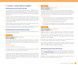 Sugerencias metodológicas - Unidad 2 93
	 Lección 6:	 ¿Cómo cuido mis sentidos?
Orientaciones para el inicio de la lección
Con el propósito de recoger aquellos aprendizajes que los estudiantes ya han
adquirido durante esta primera etapa y ligarlos con este nuevo objetivo, muestre la
silueta de una persona y realice las siguientes preguntas: ¿a qué ser vivo corresponde
esta silueta?; ¿qué necesita este ser vivo para poder conocer y aprender del mundo
que lo rodea?
La idea es que los estudiantes respondan que la silueta corresponde a un ser
humano y que gracias a los sentidos puede conocer y aprender de nuestro
mundo. En el caso que los estudiantes no logren responder como espera, redirija
la conversación preguntando directamente: ¿qué sentidos necesita este ser vivo
para conocer el mundo?
Luego, póngalos en el caso que no tuvieran ningún sentido ¿qué sucedería?, ¿cómo
podrían recoger información del entorno?; ¿cómo se sentirían?
Posterior a esta reflexión, coménteles lo importante que es proteger los órganos de
los sentidos, para no dañarlos y que sean funcionales por mucho tiempo.
Orientaciones para el desarrollo de la lección
Invite a sus estudiantes a trabajar en la Actividad 9, donde deben identificar acciones
que protegen el sentido de la visión.
Actividad 9
Estilos de aprendizaje: Reflexivo y pragmático.
Nivel de complejidad: Baja.
Primero puede comentar con sus alumnos qué refleja cada ilustración. Coménteles
que la primera imagen para pintar es un niño pasándose las manos sucias por los
ojos; la segunda, una niña leyendo con una luz adecuada; y la tercera, una niña con
lentes de sol.
Respuestas esperadas
Colorea la niña leyendo y la niña con lentes de sol.
Pregúnteles, respecto a los niños de las ilustraciones de la parte inferior de la página
72: ¿qué hacen los niños?; ¿qué sentidos están cuidando?
Luego de comentar las ilustraciones, lea el párrafo de texto de la página. Puede
complementar con las siguientes preguntas: ¿qué debemos hacer para cuidar el
sentido de la audición?; ¿por qué no debemos tomar alimentos calientes?; ¿qué
podría pasar si introduzco objetos en mis oídos?; ¿qué otras acciones propones para
cuidar nuestros sentidos?
Actividad 10
Estilos de aprendizaje: Reflexivo y teórico.
Nivel de complejidad: Media.
Los alumnos deben observar la ilustración e identificar acciones peligrosas. Es
importante revelar lo importante que es estar atento y utilizar nuestros sentidos para
trasladarnos y lo difícil que puede ser para una persona que no tiene esta capacidad;
y lo irresponsable que es cuando alguien que si tiene la capacidad, no la utiliza.
Respuestas esperadas
a.	El joven cruza la calle sin mirar a su alrededor, porque va leyendo; la niña cruza
la calle escuchando música, sin advertir posibles peligros que son advertidos a
través de sonidos como: el motor del auto, la bocina, entre otros.
b.	Ambos deberían usar el sentido de la visión de la audición.
c.	 Se espera que propongan ideas como: niño, deja de leer y observa hacia ambos
ladosantesdecruzarunacalle;niña,noescuchesmúsicamientrasandasenbicicleta.
Actividad 11
Estilos de aprendizaje: Activo y pragmático.
Nivel de complejidad: Media.
Organice al curso en 5 grupos y determine al azar el sentidos que cada grupo
trabajará (escríbalos en un papel y determine un alumno por grupo para el sorteo).
Tenga los siguientes materiales para elaborar los afiches con sus alumnos: cartulina
de color claro u hoja de bloc, lápices de colores, tijeras, plumones de colores,
pegamento, regla y lápiz grafito.
Preocúpese que el contenido sea: un mensaje breve, claro y relacionado con la
temática, y tenga los nombres de los integrantes de cada grupo.
Una vez que los estudiantes hayan terminado sus afiches, ubíquelos en distintos
lugares del colegio, para que la comunidad tome conciencia de las acciones que
deben o no realizar en pro del cuidado de sus sentidos.
Orientaciones para el cierre de la lección
Pídales a sus estudiantes que de forma individual desarrollen la actividad de la
sección En la lección 6 aprendí. Después de un tiempo razonable (5 minutos), cada
estudiante presentará sus respuestas, donde puede resaltar los aciertos y corregir los
posibles errores.
Plantéele a su curso la pregunta que da nombre a la lección y averigüe si los niños
perciben que ahora saben más que antes de la lección.
 