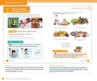 Guía didáctica del docente – Ciencias Naturales 1º básico96
Lección
8
¿Hay otras formas
de cuidar mi cuerpo?
Es muy importante que cuides tu cuerpo, el problema es que muchas
veces no sabes cómo hacerlo. Ahora aprenderás algunas alternativas.
Analizo otras formas de cuidar mi cuerpoAnalizo otras formas de cuidar mi cuerpoActividad 2Actividad 13
Responde y comenta las siguientes preguntas.
a. ¿Para qué sirve hacer deporte?
b. ¿Por qué es importante que te examine un médico?
Aprendo con mis amigos
Realiza con tus compañeros la siguiente rutina de ejercicios.
Recuerda que hacer ejercicio todos los días mejora tu salud.
Hacer ejercicio. Dormir 8 horas. Visitar al médico.
1 2
76 setenta y _seis
Unidad 2: Nuestros sentidos
Para tener una dieta saludable, debes comer de todo, pero en las
cantidades apropiadas. ¡Aprendamos cuáles son!
En la lección 8 aprendí
Dibuja en tu cuaderno un almuerzo saludable y una actividad
física que te guste y que te ayude a cuidar tu cuerpo. Luego,
compara tus dibujos con los de tus compañeros.
3 veces al día productos lácteos.
3 frutas de diferentes colores al día.
2 platos de verduras al día.
Legumbres y pescados 2 veces
a la semana.
Recuerda lavar las
frutas y verduras
antes de comerlas.
77setenta y _siete
Texto del estudiante 76 y 77
OA trabajado: 7
Describir, dar ejemplos y practicar hábitos de vida saludable para mantener el cuerpo
sano y prevenir enfermedades (actividad física, aseo del cuerpo, lavado de alimentos
y alimentación saludable, entre otros).
Recursos web para apoyar la lección
www.eligevivirsano.cl/2011/07/15/descubre-los-beneficios-de-estar-al-aire-libre-con-
los-ninos/y http://nea.educast8ur.princast.es/repositorio/RECURSO_ZIP/1_1_ibcmass_
u18/index.html (información sobre la vida saludable).
 