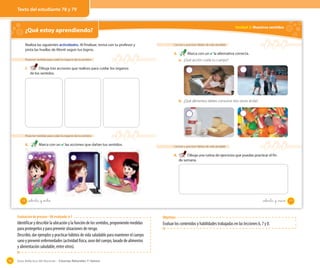 Guía didáctica del docente – Ciencias Naturales 1º básico98
¿Qué estoy aprendiendo? OA 7
Proponer medidas para cuidar los órganos de los sentidos
1. Dibuja tres acciones que realices para cuidar los órganos
de los sentidos.
Realiza las siguientes actividades. Al finalizar, revisa con tu profesor y
pinta las huellas de Monti según tus logros.
Proponer medidas para cuidar los órganos de los sentidos
2. Marca con un ✔ las acciones que dañan tus sentidos.
78 setenta y _ocho
Unidad 2: Nuestros sentidos
Conocer y practicar hábitos de vida saludable
3. Marca con un ✔ la alternativa correcta.
a. ¿Qué acción cuida tu cuerpo?
Conocer y practicar hábitos de vida saludable
4. Dibuja una rutina de ejercicios que puedas practicar el fin
de semana.
b. ¿Qué alimentos debes consumir tres veces al día?
79setenta y _nuve
Texto del estudiante 78 y 79
Evaluación de proceso - OA evaluado: 6-7
Identificar y describir la ubicación y la función de los sentidos, proponiendo medidas
para protegerlos y para prevenir situaciones de riesgo.
Describir, dar ejemplos y practicar hábitos de vida saludable para mantener el cuerpo
sano y prevenir enfermedades (actividad física, aseo del cuerpo, lavado de alimentos
y alimentación saludable, entre otros).
Objetivos:
Evaluar los contenidos y habilidades trabajadas en las lecciones 6, 7 y 8.
 