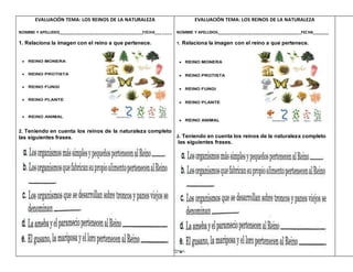 EVALUACIÓN TEMA: LOS REINOS DE LA NATURALEZA
NOMBRE Y APELLIDOS______________________________________FECHA_______
1. Relaciona la imagen con el reino a que pertenece.
2. Teniendo en cuenta los reinos de la naturaleza completo
las siguientes frases.
EVALUACIÓN TEMA: LOS REINOS DE LA NATURALEZA
NOMBRE Y APELLIDOS______________________________________FECHA_______
1. Relaciona la imagen con el reino a que pertenece.
2. Teniendo en cuenta los reinos de la naturaleza completo
las siguientes frases.
 
