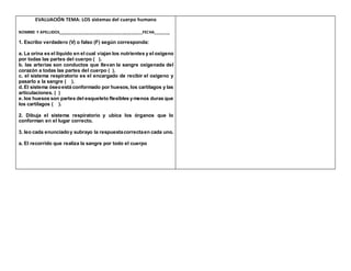 EVALUACIÓN TEMA: LOS sistemas del cuerpo humano
NOMBRE Y APELLIDOS______________________________________FECHA_______
1. Escribo verdadero (V) o falso (F) según corresponda:
a. La orina es el líquido en el cual viajan los nutrientes y el oxígeno
por todas las partes del cuerpo ( ).
b. las arterias son conductos que llevan la sangre oxigenada del
corazón a todas las partes del cuerpo ( ).
c. el sistema respiratorio es el encargado de recibir el oxígeno y
pasarlo a la sangre ( ).
d. El sistema óseoestá conformado por huesos, los cartílagos y las
articulaciones. ( )
e. los huesos son partes del esqueleto flexibles ymenos duras que
los cartílagos ( ).
2. Dibuja el sistema respiratorio y ubica los órganos que lo
conforman en el lugar correcto.
3. leo cada enunciadoy subrayo la respuestacorrectaen cada uno.
a. El recorrido que realiza la sangre por todo el cuerpo
 