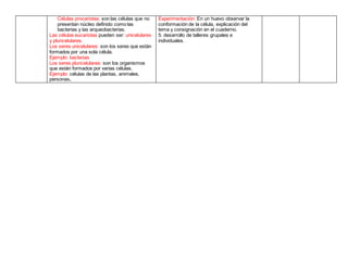 Células procariotas: son las células que no
presentan núcleo definido como las
bacterias y las arqueobacterias.
Las células eucariotas pueden ser: unicelulares
y pluricelulares.
Los seres unicelulares: son los seres que están
formados por una sola célula.
Ejemplo: bacterias
Los seres pluricelulares: son los organismos
que están formados por varias células.
Ejemplo: células de las plantas, animales,
personas.
Experimentación: En un huevo observar la
conformación de la célula, explicación del
tema y consignación en el cuaderno.
5. desarrollo de talleres grupales e
individuales.
 