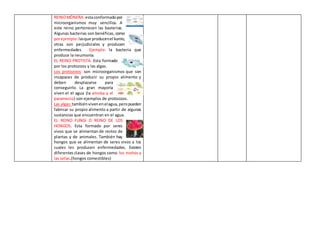 REINOMÓNERA:estaconformadopor
microorganismos muy sencillos. A
este reino pertenecen las basterias.
Algunas bacterias son benéficas, como
porejemplo:lasque producenel kumis;
otras son perjudiciales y producen
enfermedades. Ejemplo: la bacteria que
produce la neumonía.
EL REINO PROTISTA: Esta formado
por los protozoos y las algas.
Los protozoos: son microorganismos que son
incapaces de producir su propio alimento y
deben desplazarse para
conseguirlo. La gran mayoría
viven el el agua (la ameba y el
paramecio) son ejemplos de protozoos.
Las algas:tambiénvivenenelagua,peropueden
fabricar su propio alimento a partir de algunas
sustancias que encuentran en el agua.
EL REINO FUNGI O REINO DE LOS
HONGOS. Esta formado por seres
vivos que se alimentan de restos de
plantas y de animales. También hay
hongos que se alimentan de seres vivos a los
cuales les producen enfermedades. Existen
diferentes clases de hongos como los mohos y
las setas.(hongos comestibles)
 