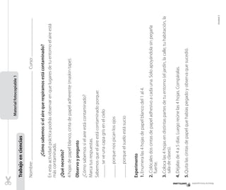 Material fotocopiable

¿Cómo sabemos si el aire que respiramos está contaminado?

Curso:

	

5.	Quita las cintas de papel que habías pegado y observa que sucedió.

4.	Déjalas de 4 a 5 días. Luego reúne las 4 hojas. Compáralas.

Unidad 2

3.	Coloca las 4 hojas en distintas partes de tu entorno (el jardín, la calle, tu habitación, la
sala de clases).

2. Colócales dos cintas de papel adhesivo a cada una. Solo apoyándola sin pegarla
fuerte.

Experimento
1.	Enumera las 4 hojas de papel blanco del 1 al 4.

porque el suelo está sucio	

porque nos pican los ojos

¿Cómo sabemos si el aire está contaminado?
Marca tus respuestas.
Sabemos que el aire está contaminado porque:
se ve una capa gris en el cielo	

Observo y pregunto

4 hojas de papel blanco, cinta de papel adherente (maskin tape).

¿Qué necesito?

En esta actividad práctica podrás observar en que lugares de tu entorno el aire está
más contaminado.

Nombre:
	
	
	

Trabajo en ciencias

Material fotocopiable 1

 